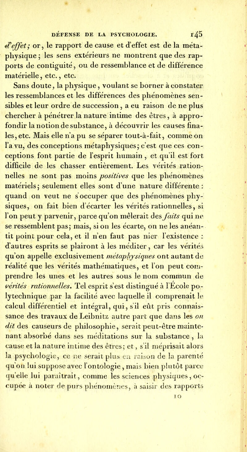 ePeffet; or, le rapport de cause et d’effet est de la méta- physique ; les sens extérieurs ne montrent que des rap- ports de continuité, ou de ressemblance et de différence matérielle, etc., etc. Sans doute, la physique, voulant se borner à constater les ressemblances et les différences des phénomènes sen- sibles et leur ordre de succession, a eu raison de ne plus chercher à pénétrer la nature intime des êtres, à appro- fondir la notion de substance, à découvrir les causes fina- les, etc. Mais elle n’a pu se séparer tout-à-fait, comme on l’a vu, des conceptions métaphysiques; c’est que ces con- ceptions font partie de l’esprit humain , et qu’il est fort difficile de les chasser entièrement. Les vérités ration- nelles ne sont pas moins positives que les phénomènes matériels; seulement elles sont d’une nature différente : quand on veut ne s occuper que des phénomènes phy- siques, on fait bien d’écarter les vérités rationnelles, si l’on peut y parvenir, parce qu’on mêlerait des faits qui ne se ressemblent pas; mais, si on les écarte, on ne les anéan- tit point pour cela, et il n’en faut pas nier l’existence : d’autres esprits se plairont à les méditer, car les vérités qu’on appelle exclusivement métaphysiques ont autant de réalité que les vérités mathématiques, et l’on peut com- prendre les unes et les autres sous le nom commun de vérités rationnelles. Tel esprit s’est distingué à l’Ecole po- lytechnique par la facilité avec laquelle il comprenait le calcul différentiel et intégral, qui, s il eût pris connais- sance des travaux de Leibnitz autre part que dans les on dit des causeurs de philosophie, serait peut-être mainte- nant absorbé dans ses méditations sur la substance , la cause et la nature intime des êtres; et, s il méprisait alors la psychologie, ce ne serait plus en raison de la parenté qu’on lui suppose avec l’ontologie, mais bien plutôt parce qu elle lui paraîtrait, comme les sciences physiques, oc- cupée à noter de purs phénomènes, à saisir des rapports 10