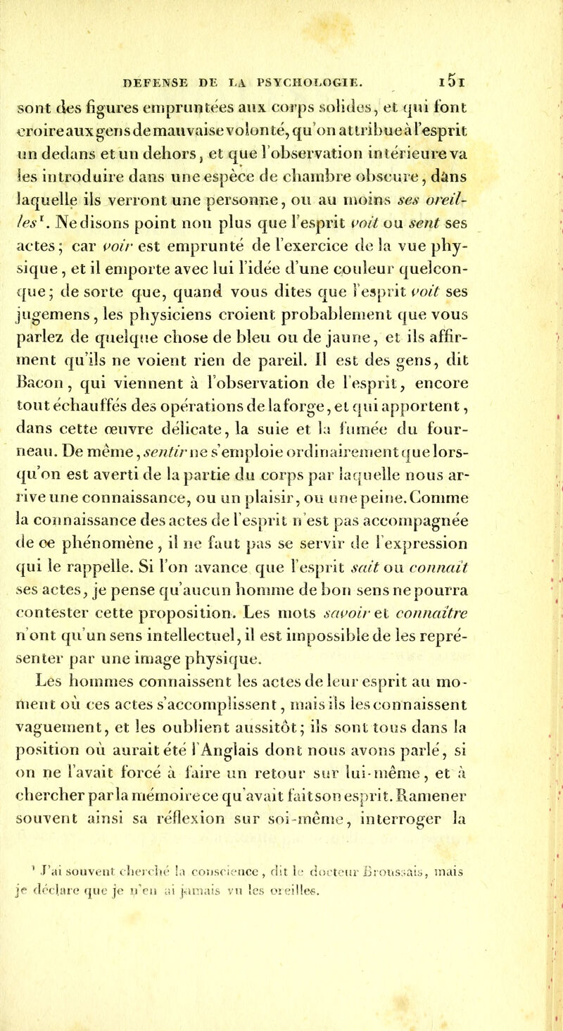 sont des figures empruntées aux corps solides, et qui font croire aux gens de mauvaise volon té, qu’on attribue à l’esprit un dedans et un dehors, et que l’observation intérieure va les introduire dans une espèce de chambre obscure, dâns laquelle ils verront une personne, ou au moins ses oreil- les1 . Ne disons point non plus que l’esprit voit ou sent ses actes ; car voir est emprunté de l’exercice de la vue phy- sique , et il emporte avec lui l’idée d’une couleur quelcon- que; de sorte que, quand vous dites que l’esprit voit ses jugemens, les physiciens croient probablement que vous parlez de quelque chose de bleu ou de jaune, et ils affir- ment qu’ils ne voient rien de pareil. Il est des gens, dit Bacon, qui viennent à l’observation de l’esprit, encore tout échauffés des opérations de la forge, et qui apportent, dans cette œuvre délicate, la suie et la fumée du four- neau. De même, sentir ne s’emploie ordinairement que lors- qu’on est averti de la partie du corps par laquelle nous ar- rive une connaissance, ou un plaisir, ou une peine. Comme la connaissance des actes de l’esprit n est pas accompagnée de oe phénomène , il ne faut pas se servir de l expression qui le rappelle. Si l’on avance que l’esprit sait ou connaît ses actes, je pense qu’aucun homme de bon sensnepourra contester cette proposition. Les mots savoir et connaître n ont qu’un sens intellectuel, il est impossible de les repré- senter par une image physique. Les hommes connaissent les actes de leur esprit au mo - ment où ces actes s’accomplissent, mais ils les connaissent vaguement, et les oublient aussitôt; ils sont tous dans la position où aurait été 1 Anglais dont nous avons parlé, si on ne l’avait forcé à-faire un retour sur lui-même, et à chercher parla mémoire ce qu’avait faitson esprit. Ramener souvent ainsi sa réflexion sur soi-même, interroger la 1 J’ai souvent cherché la conscience, dit le docteur Broussais, mais je déclare que je j^’en ai jamais vu les oreilles.