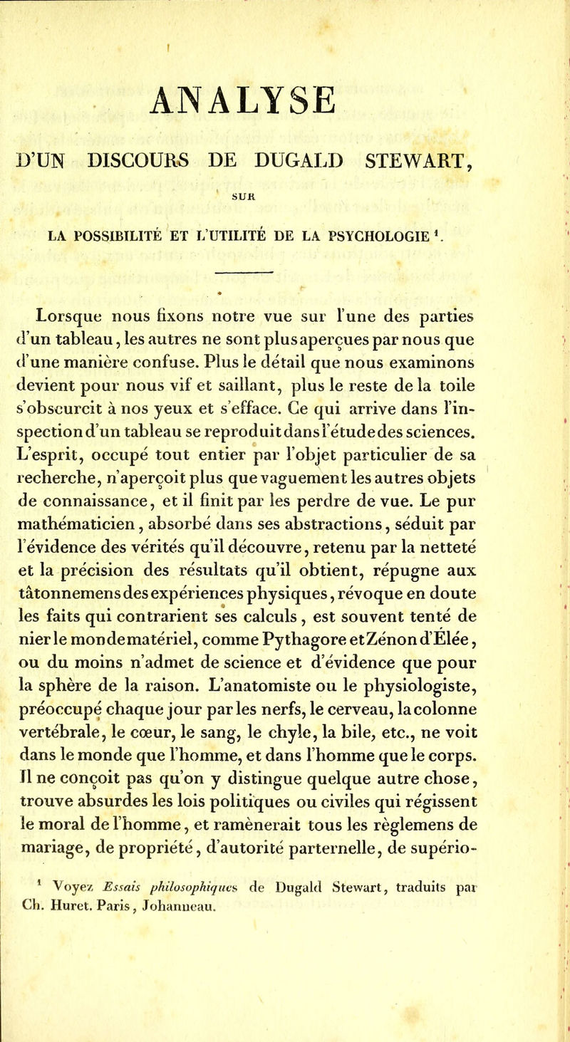 ANALYSE D’UN DISCOURS DE DUGALD STEWART, SUK LA POSSIBILITÉ ET L’UTILITÉ DE LA PSYCHOLOGIE1. Lorsque nous fixons notre vue sur l’une des parties d’un tableau, les autres ne sont plus aperçues par nous que d’une manière confuse. Plus le détail que nous examinons devient pour nous vif et saillant, plus le reste delà toile s’obscurcit à nos yeux et s’efface. Ce qui arrive dans l’in- spection d’un tableau se reproduit dans l’étude des sciences. L’esprit, occupé tout entier par l’objet particulier de sa recherche, n’aperçoit plus que vaguement les autres objets de connaissance, et il finit par les perdre de vue. Le pur mathématicien, absorbé dans ses abstractions, séduit par l’évidence des vérités qu’il découvre, retenu par la netteté et la précision des résultats qu’il obtient, répugne aux tâtonnemens des expériences physiques, révoque en doute les faits qui contrarient ses calculs, est souvent tenté de nier le mon de matériel, comme Pythagore etZénond’Elée, ou du moins n’admet de science et d’évidence que pour la sphère de la raison. L’anatomiste ou le physiologiste, préoccupé chaque jour parles nerfs, le cerveau, la colonne vertébrale, le cœur, le sang, le chyle, la bile, etc., ne voit dans le monde que l’homme, et dans l’homme que le corps. Il ne conçoit pas qu’on y distingue quelque autre chose, trouve absurdes les lois politiques ou civiles qui régissent le moral de l’homme, et ramènerait tous les règlemens de mariage, de propriété, d’autorité parternelle, de supério- 1 Voyez Essais philosophiques de Dugald Stewart, traduits par Ch. Huret. Paris, Johanneau.