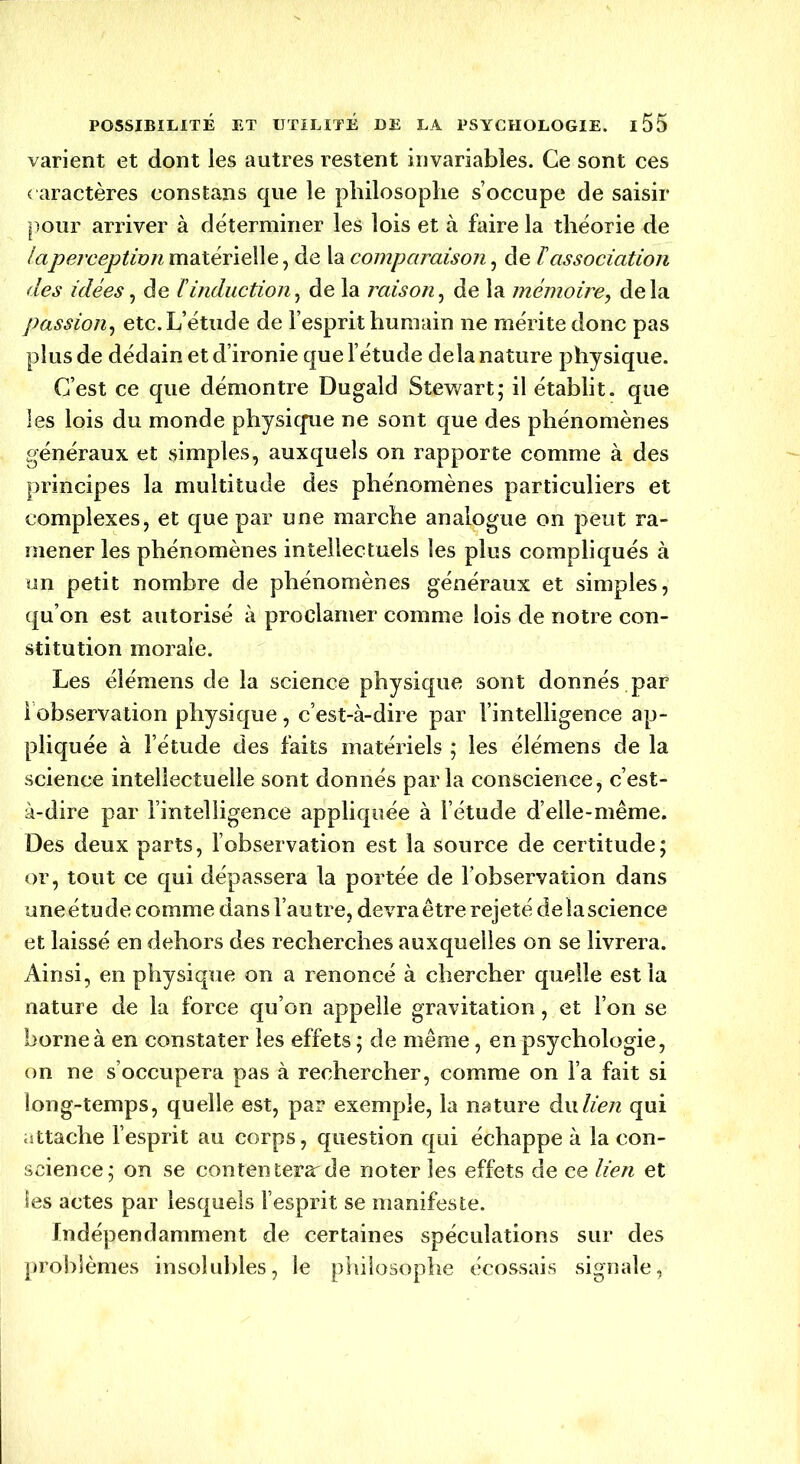 varient et dont les autres restent invariables. Ce sont ces caractères eonstans que le philosophe s’occupe de saisir pour arriver à déterminer les lois et à faire la théorie de la perception matérielle, de la comparaison, de lassociation des idées, de linduction, de la raison, de la mémoire, delà passion, etc. L’étude de l’esprit humain ne mérite donc pas plus de dédain et d’ironie que l’étude delà nature physique. C’est ce que démontre Dugald Stewart; il établit, que les lois du monde physique ne sont que des phénomènes généraux et simples, auxquels on rapporte comme à des principes la multitude des phénomènes particuliers et complexes, et que par une marche analogue on peut ra- mener les phénomènes intellectuels les plus compliqués à un petit nombre de phénomènes généraux et simples, qu’on est autorisé à proclamer comme lois de notre con- stitution morale. Les élémens de la science physique sont donnés par 1 observation physique, c’est-à-dire par l’intelligence ap- pliquée à l’étude des faits matériels ; les élémens de la science intellectuelle sont donnés parla conscience, c’est- à-dire par l’intelligence appliquée à l’étude d’elle-même. Des deux parts, lobservation est la source de certitude; or, tout ce qui dépassera la portée de l’observation dans une étu de comme dans l’autre, devra être rejeté delà science et laissé en dehors des recherches auxquelles on se livrera. Ainsi, en physique on a renoncé à chercher quelle est la nature de la force qu’on appelle gravitation, et l’on se borne à en constater les effets ; de même, en psychologie, on ne s’occupera pas à rechercher, comme on l’a fait si long-temps, quelle est, par exemple, la nature du lien qui attache l’esprit au corps, question qui échappe à la con- science; on se contentera:de noter les effets de ce lien et les actes par lesquels l’esprit se manifeste. Indépendamment de certaines spéculations sur des problèmes insolubles, le philosophe écossais signale,