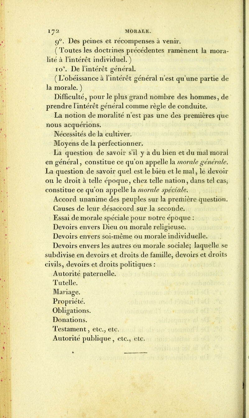 90. Des peines et récompenses à venir. ( Toutes les doctrines précédentes ramènent la mora- lité à l’intérêt individuel. ) io°. De l’intérêt général. ( L’obéissance à l’intérêt général n’est qu’une partie de la morale. ) Difficulté, pour le plus grand nombre des hommes, de prendre l’intérêt général comme règle de conduite. La notion de moralité n’est pas une des premières que nous acquérions. Nécessités de la cultiver. Moyens de la perfectionner. La question de savoir s’il y a du bien et du mal moral en général, constitue ce qu’on appelle la morale générale. La question de savoir quel est le bien et le mal, le devoir ou le droit à telle époque, chez telle nation, dans tel cas, constitue ce qu’on appelle la morale spéciale. Accord unanime des peuples sur la première question. Causes de leur désaccord sur la seconde. Essai de morale spéciale pour notre époque : Devoirs envers Dieu ou morale religieuse. Devoirs envers soi-même ou morale individuelle. Devoirs envers les autres ou morale sociale; laquelle se subdivise en devoirs et droits de famille, devoirs et droits civils, devoirs et droits politiques : Autorité paternelle. Tutelle. Mariage. Propriété. Obligations. Donations. Testament, etc., etc. Autorité publique, etc., etc. t