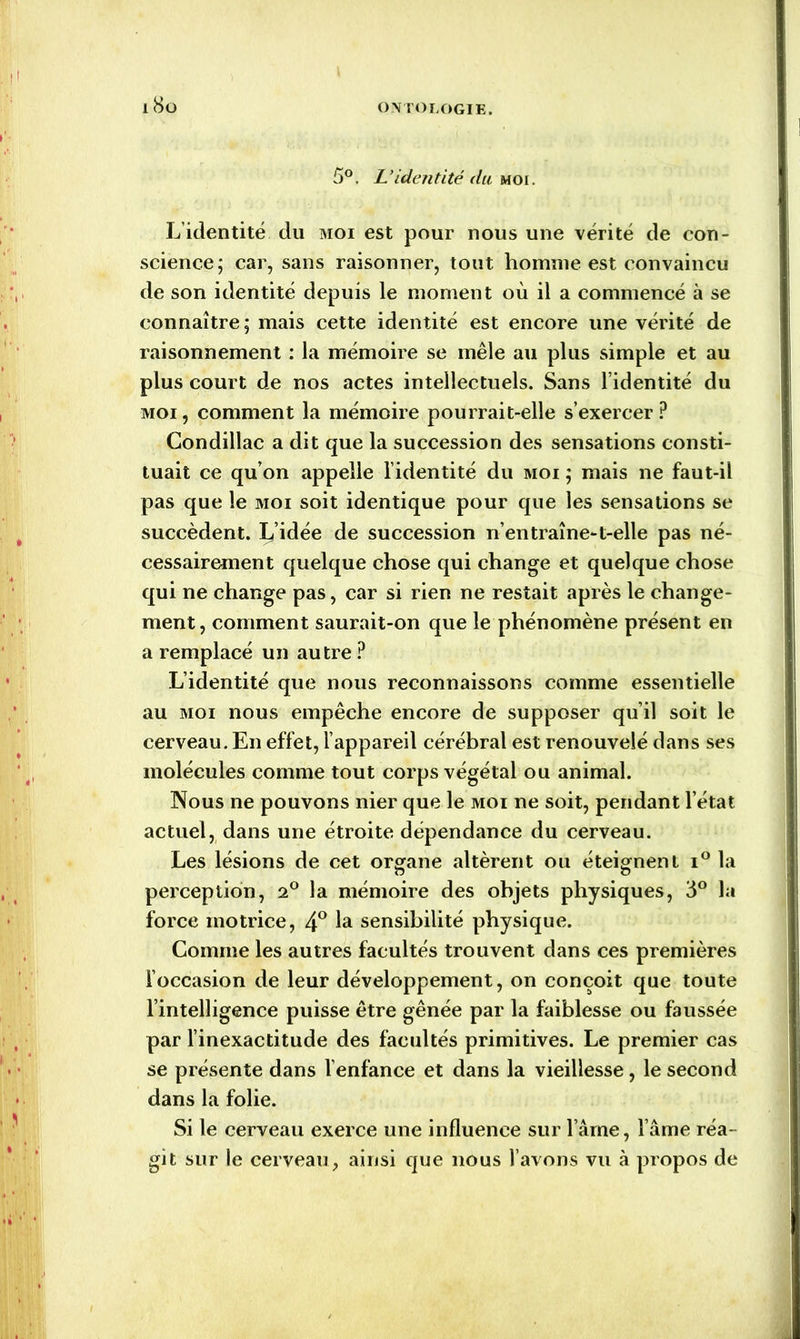 > l 5°. L’identité du moi. L’identité du moi est pour nous une vérité de con- science; car, sans raisonner, tout homme est convaincu de son identité depuis le moment où il a commencé à se connaître; mais cette identité est encore une vérité de raisonnement : la mémoire se mêle au plus simple et au plus court de nos actes intellectuels. Sans l’identité du moi, comment la mémoire pourrait-elle s’exercer P Condillac a dit que la succession des sensations consti- tuait ce qu’on appelle l’identité du moi ; mais ne faut-il pas que le moi soit identique pour que les sensations se succèdent. L’idée de succession n’en traîne-t-elle pas né- cessairement quelque chose qui change et quelque chose qui ne change pas, car si rien ne restait après le change- ment, comment saurait-on que le phénomène présent en a remplacé un autre ? L’identité que nous reconnaissons comme essentielle au moi nous empêche encore de supposer qu’il soit le cerveau. En effet, l’appareil cérébral est renouvelé dans ses molécules comme tout corps végétal ou animal. Nous ne pouvons nier que le moi ne soit, pendant l’état actuel, dans une étroite dépendance du cerveau. Les lésions de cet organe altèrent ou éteignent i° la perception, 2° la mémoire des objets physiques, 3° la force motrice, 4° la sensibilité physique. Comme les autres facultés trouvent dans ces premières l’occasion de leur développement, on conçoit que toute l’intelligence puisse être gênée par la faiblesse ou faussée par l’inexactitude des facultés primitives. Le premier cas se présente dans l’enfance et dans la vieillesse, le second dans la folie. Si le cerveau exerce une influence sur l ame, l ame réa- git sur le cerveau, ainsi que nous l’avons vu à propos de