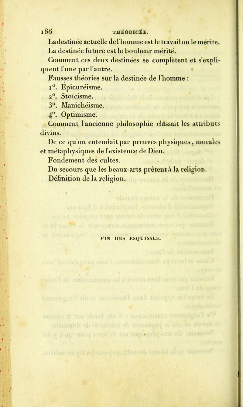 l8 6 THÉODICÉE. Ladestinée actuelle de l’homme est le travailou le mérite. La destinée future est le bonheur mérité. Comment ces deux destinées se complètent et s’expli- quent l’une par l’autre. Fausses théories sur la destinée de l’homme : i°. Epicuréisme. 2°. Stoïcisme. 3°. Manichéisme. 4°. Optimisme. Comment l’ancienne philosophie classait les attributs divins. De ce qu’on entendait par preuves physiques, morales et métaphysiques de l’existence de Dieu. Fondement des cultes. Du secours que les beaux-arts prêtent à la religion. Définition de la religion. FIN DES ESQUISSES.