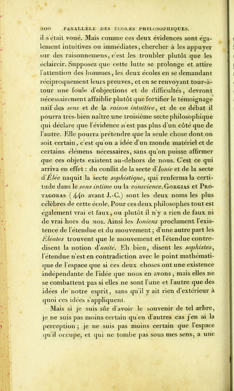 il s était voué. Mais comme ces deux évidences sont é^a- lement intuitives ou immédiates, chercher à les appuyer sur des raisonnemens, c’est les troubler plutôt que les éclaircir. Supposez que cette lutte se prolonge et attire l’attention des hommes, les deux écoles en se demandant réciproquement leurs preuves, et en se renvoyant tour-à- tour une foule d’objections et de difficultés, devront nécessairement affaiblir plutôt que fortifier le témoignage naïf des sens et de la raison intuitive, et de ce débat il pourra très-bien naître une troisième secte philosophique qui déclare que l’évidence n’est pas plus d’un côté que de l’autre. Elle pourra prétendre que la seule chose dont on soit certain, c’est qu’on a idée d’un monde matériel et de certains élémens nécessaires, sans qu’on puisse affirmer que ces objets existent au-dehors de nous. C’est ce qui arriva en effet : du conflit de la secte d'Ionie et de la secte d'Elée naquit la secte sophistique, qui renferma la certi- tude dans le sens intime ou la conscience, Gorgias et Pro- tagoras ( 44° avant J.-C.) sont les deux noms les plus célèbres de cette école. Pour ces deux philosophes tout est également vrai et faux, ou plutôt il n’y a rien de faux ni de vrai hors du moi. Ainsi les Ioniens proclament l’exis- tence de l’étendue et du mouvement ; d’une autre part les Elèates trouvent que le mouvement et l’étendue contre- disent la notion d’unité. Eh bien, disent les sophistes, l’étendue n’est en contradiction avec le point mathémati- que de l’espace que si ces deux choses ont une existence indépendante de l’idée que nous en avons, mais elles ne se combattent pas si elles ne sont l’une et l’autre que des idées de notre esprit, sans qu’il y ait rien d’extérieur à quoi ces idées s’appliquent. Mais si je suis sûr d’avoir le souvenir de tel arbre, je ne suis pas moins certain qu’en d’autres cas j’en ai la perception ; je ne suis pas moins certain que l’espace qu’il occupe, et qui ne tombe pas sous mes sens, a une