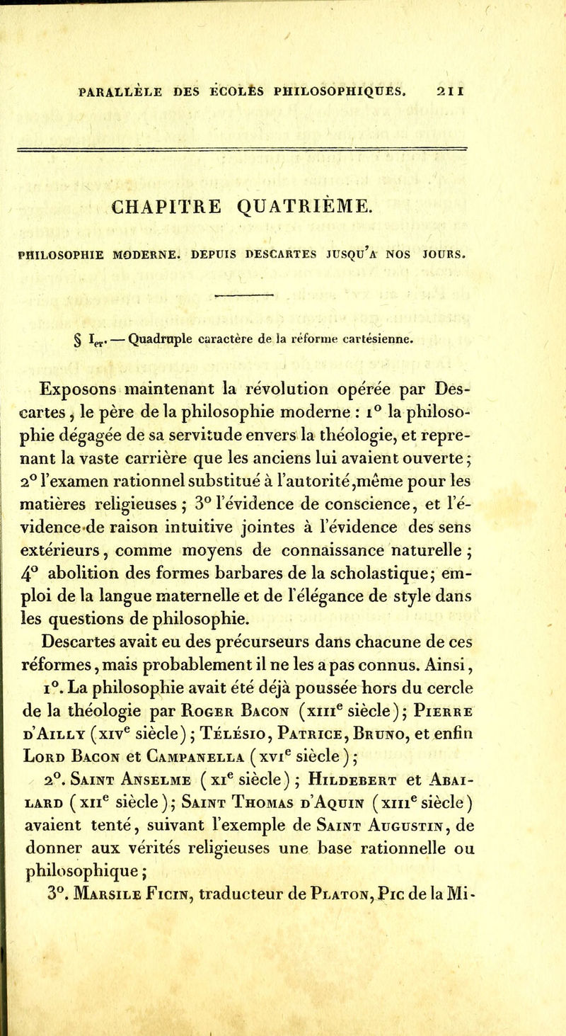 CHAPITRE QUATRIÈME. PHILOSOPHIE MODERNE. DEPUIS DESCARTES JUSQü’A' NOS JOURS. § I(,r. — Quadruple caractère de la réforme cartésienne. Exposons maintenant la révolution opérée par Des- cartes, le père de la philosophie moderne : i° la philoso- phie dégagée de sa servitude envers la théologie, et repre- nant la vaste carrière que les anciens lui avaient ouverte ; 2° l’examen rationnel substitué à l’autorité,même pour les matières religieuses ; 3° l’évidence de conscience, et l’é- vidence-de raison intuitive jointes à l’évidence des sens extérieurs, comme moyens de connaissance naturelle ; 4° abolition des formes barbares de la scholastique; em- ploi de la langue maternelle et de l’élégance de style dans les questions de philosophie. Descartes avait eu des précurseurs dans chacune de ces réformes, mais probablement il ne les a pas connus. Ainsi, i°. La philosophie avait été déjà poussée hors du cercle de la théologie par Roger Bacon (xme siècle); Pierre d’Ailly (xive siècle) ; Télésio, Patrice, Bruno, et enfin Lord Bacon et Campanella ( xvie siècle ) ; 2°. Saint Anselme ( xie siècle) ; Hildebert et Abai- lard (xne siècle); Saint Thomas d’Aquin (xmesiècle) avaient tenté, suivant l’exemple de Saint Augustin , de donner aux vérités religieuses une base rationnelle ou philosophique ; 3°. Marsile Ficin, traducteur de Platon, Pic de la Mi-