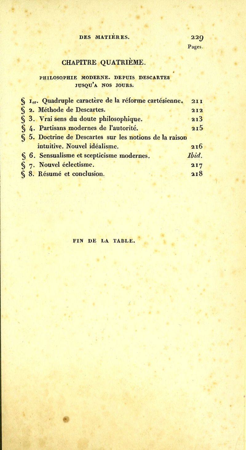 Pages. CHAPITRE QUATRIÈME. PHILOSOPHIE MODERNE. DEPUIS DESCARTES jusqu’à NOS JOURS. § ier. Quadruple caractère de la réforme cartésienne. 211 § 2. Méthode de Descartes. 212 § 3. Vrai sens du doute philosophique. 2i3 § 4* Partisans modernes de l’autorité. 215 § 5. Doctrine de Descartes sur les notions de la raison intuitive. Nouvel idéalisme. 216 § 6. Sensualisme et scepticisme modernes. Ibid. § 7. Nouvel éclectisme. 217 § 8. Résumé et conclusion. 218 FIN DE LA TABLE.