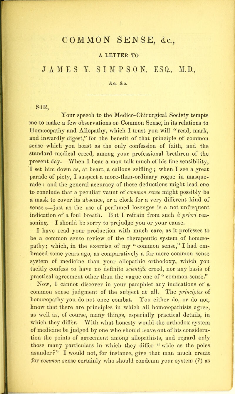 COMMON SENSE, dc., A LETTER TO JAMES Y. SIMPSON, ESQ., M.D., &c. &c. SIR, Your speech to the Medico-Chirurgical Society tempts me to make a few observations on Common Sense, in its relations to Homoeopathy and Allopathy, which I trust you will “ read, mark, and inwardly digest,” for the benefit of that principle of common sense which you boast as the only confession of faith, and the standard medical creed, among your professional brethren of the present day. When I hear a man talk much of his fine sensibility, I set him down as, at heart, a callous selfiing; when I see a great parade of piety, I suspect a more-than-ordinary rogue in masque- rade : and the general accuracy of these deductions might lead one to conclude that a peculiar vaunt of common sense might possibly be a mask to cover its absence, or a cloak for a very different kind of sense ;—just as the use of perfumed lozenges is a not unfrequent indication of a foul breath. But I refrain from such a priori rea- soning. I should be sorry to prejudge you or your cause. I have read your production with much care, as it professes to be a common sense review of the therapeutic system of homoeo- pathy; which, in the exercise of my “common sense,” I had em- braced some years ago, as comparatively a far more common sense system of medicine than your allopathic orthodoxy, which you tacitly confess to have no definite scientific creed, nor any basis of practical agreement other than the vague one of “ common sense.” Now, I cannot discover in your pamphlet any indications of a common sense judgment of the subject at all. The principles of homoeopathy you do not once combat. You either do, or do not, know that there are principles in which all homceopathists agree, as well as, of course, many things, especially practical details, in which they differ. With what honesty would the orthodox system of medicine be judged by one who should leave out of his considera- tion the points of agreement among allopathists, and regard only those many particulars in which they differ “ wide as the poles asunder?” I would not, for instance, give that man much credit for common sense certainly who should condemn your system (?) as