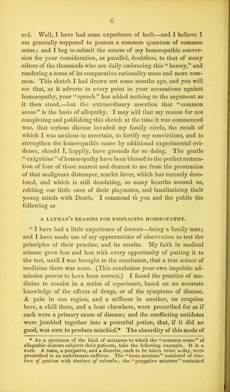 ard. Well, I have had some experience of both—and I believe I am generally supposed to possess a common quantum of common sense; and I beg to submit the course of my homoeopathic conver- sion for your consideration, as parallel, doubtless, to that of many others of the thousands who are daily embracing this “ heresy,” and rendering a sense of its comparative rationality more and more com- mon. This sketch I had drawn out some months ago, and you will see that, as it adverts to every point in j^our accusations against homoeopathy, your “ speech ” has added nothing to the argument as it then stood,—but the extraordinary assertion that “common sense ” is the basis of allopathy. I may add that my reason for not completing and publishing this sketch at the time it was commenced was, that serious disease invaded my family circle, the result of which I was anxious to ascertain, to fortify my convictions, and to strengthen the homoeopathic cause by additional experimental evi- dence, should I, happily, have grounds for so doing. The gentle “ exiguities ” of homoeopathy have been blessed to the perfect restora- tion of four of those nearest and dearest to me from the prostration of that malignant distemper, scarlet fever, which has recently deso- lated, and which is still desolating, so many hearths around us, robbing our little ones of their playmates, and familiarizing their young minds with Death. I commend to you and the public the following as a layman’s reasons for embracing homceopatiiy. “ I have had a little experience of doctors—being a family man; and I have made use of my opportunities of observation to test the principles of their practice, and its results. My faith in medical science grew less and less with every opportunity of putting it to the test, until I was brought to the conclusion, that a true science of medicine there was none. (This conclusion your own impolitic ad- mission proves to have been correct.) I found the practice of me- dicine to consist in a series of experiments, based on no accurate knowledge of the effects of drugs, or of the symptoms of disease. A pain in one region, and a stiffness in another, an eruption here, a chill there, and a heat elsewhere, were prescribed for as if each were a primary cause of disease; and the conflicting antidotes were jumbled together into a powerful potion, that, if it did no good, was sure to produce mischief.* The absurdity of this mode of * As a specimen of the kind of mixtures to which the “common sense” of allopathic doctors subjects their patients, take the following example. It is a fact. A tonic, a purgative, and a diuretic, each to be taken twice a-day, were prescribed to an unfortunate sufferer. The “ tonic mixture” consisted of tinc- ture of gentian with tincture of calumbaj the “purgative mixture” contained