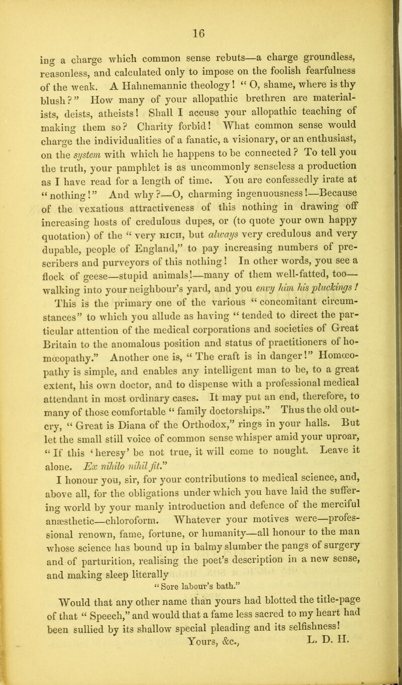 ing a charge which common sense rebuts—a charge groundless, reasonless, and calculated only to impose on the foolish fearfulness of the weak. A Hahnemannic theology! “ O, shame, where is thy blush ? ” How many of your allopathic brethren are material- ists, deists, atheists! Shall I accuse your allopathic teaching of making them so? Charity forbid! What common sense would charge the individualities of a fanatic, a visionary, or an enthusiast, on the system with which he happens to be connected ? To tell you the truth, your pamphlet is as uncommonly senseless a production as I have read for a length of time. You are confessedly irate at “ nothing!” And why?—O, charming ingenuousness!—Because of the vexatious attractiveness of this nothing in drawing off increasing hosts of credulous dupes, or (to quote your own happy quotation) of the “ very rich, but always very credulous and very dupable, people of England,” to pay increasing numbers of pre- scribers and purveyors of this nothing! In other words, you see a flock of geese—stupid animals!—many of them well-fatted, too— walking into your neighbour’s yard, and you envy him his plucTcings ! This is the primary one of the various “ concomitant circum- stances” to which you allude as having “ tended to direct the par- ticular attention of the medical corporations and societies of Great Britain to the anomalous position and status of practitioners of ho- moeopathy ” Another one is, “ The craft is in danger!” Homoeo- pathy is simple, and enables any intelligent man to be, to a great extent, his own doctor, and to dispense with a professional medical attendant in most ordinary cases. It may put an end, therefore, to many of those comfortable “ family doctorships. ’ Thus the old out- cry, “ Great is Diana of the Orthodox,” rings in your halls. But let the small still voice of common sense whisper amid your uproar, “If this ‘heresy’ be not true, it will come to nought. Leave it alone. Ex nihilo nihil fit” I honour you, sir, for your contributions to medical science, and, above all, for the obligations under which you have laid the suffer- ing world by your manly introduction and defence of the merciful anaesthetic—chloroform. Whatever your motives were—profes- sional renown, fame, fortune, or humanity—all honour to the man whose science has bound up in balmy slumber the pangs of surgery and of parturition, realising the poet’s description in a new sense, and making sleep literally “ Sore labour’s bath.” Would that any other name than yours had blotted the title-page of that “ Speech,” and would that a fame less sacred to my heart had been sullied by its shallow special pleading and its selfishness! Yours, &c., L. D. II.