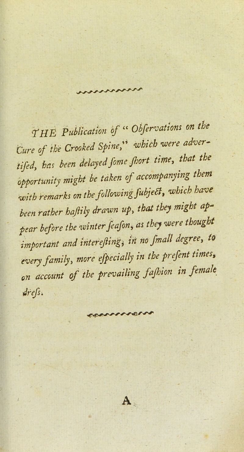 THE Publication of “ Obfervations on the Cure of the Crooked Spine, -which -were adver- ted, hr.s been delayed feme Jhort time, that the opportunity might be taken of accompanying them with remarks on the,following,fubjeSt, -which have been rather haftily drawn up, that they might ap- pear before the winterfeafon, as they were thought important and interefting* in no fmall degree, to every family, more efpecially in the prefent times, on account of the prevailing fafiion in female drefs.