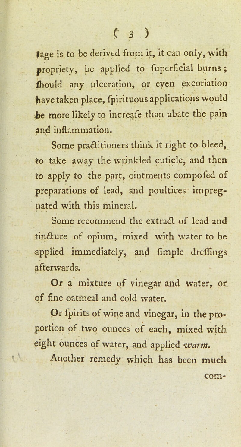 |age is to be derived from it, it can only, with propriety, be applied to fuperficial burns; fhould any ulceration, or even excoriation Jiave taken place, fpirituous applications would f>e more likely to increafe than abate the pain and inflammation. Some pra&itioners think it right to bleed, to take away the wrinkled cuticle, and then to apply to the part, ointments compofed of preparations of lead, and poultices impreg- nated with this mineral. Some recommend the extradl of lead and tinflure of opium, mixed with water to be applied immediately, and Ample dreffings afterwards. Or a mixture of vinegar and water, or of fine oatmeal and cold water. Or fpirits of wine and vinegar, in the pro- portion of two ounces of each, mixed with eight ounces of water, and applied warm. Another remedy which has been much com-