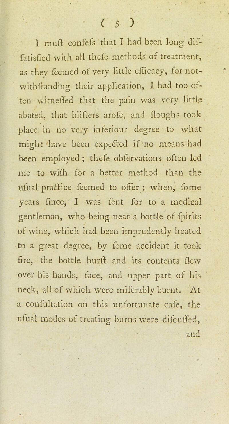 I muft confefs that I had been long dif- fatisfied with all thefe methods of treatment, as they feemed of very little efficacy, for not- withftauding their application, I had too of- ten witneffed that the pain was very little abated, that blifters arofe, and (loughs took place in no very inferiour degree to what might have been expected if no means had been employed ; thefe obfervations often led me to wiffi for a better method than the ufual practice feemed to offer ; when, fome years fince, I was fent for to a medical gentleman, who being near a bottle of fpirits of wine, which had been imprudently heated to a great degree, by fome accident it took fire, the bottle burft and its contents (lew over his hands, face, and upper part of his neck, all of which were miferably burnt. At a confultation on this unfortunate cafe, the ufual modes of treating burns were difcuffed, and