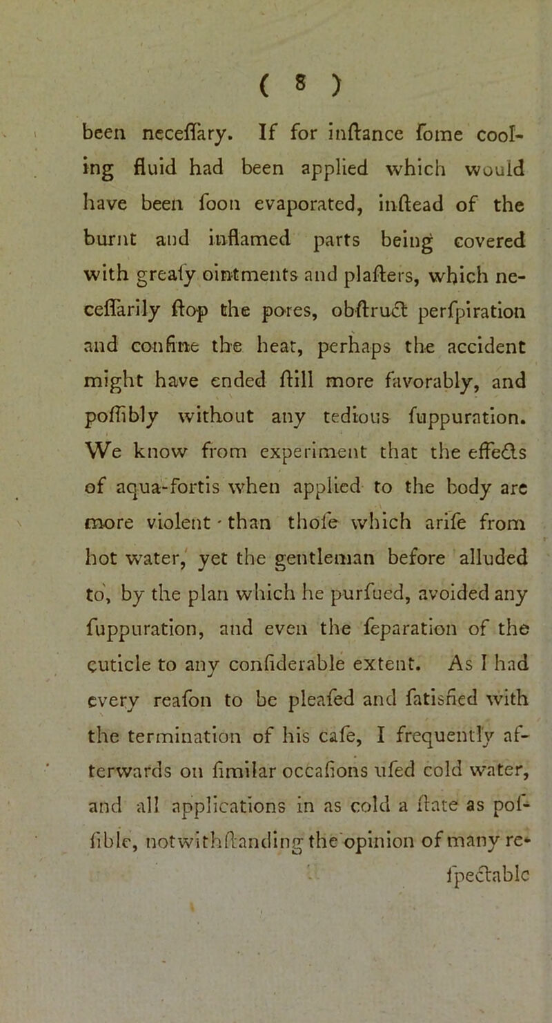 been neceflary. If for inftance fome cool- ing fluid had been applied which wouid have been foon evaporated, inftead of the burnt and inflamed parts being covered with grealy ointments and plaflers, which ne- ceflarily flop the pores, obftruct perfpiration and confine the heat, perhaps the accident might have ended ftill more favorably, and poflibly without any tedious fuppurntion. We know from experiment that the effe&s of aqua-fortis when applied to the body are more violent * than thofe which arife from hot water, yet the gentleman before alluded to, by the plan which he purfued, avoided any fuppuration, and even the feparation of the cuticle to any conhderable extent. As I had every reafon to be pleafed and fatisned with the termination of his cafe, I frequently af- terwards on hmilar occaf ons ufed cold water, and all applications in as cold a Hate as pol- fiblc, notwithflanding the opinion of many re- lpectablc