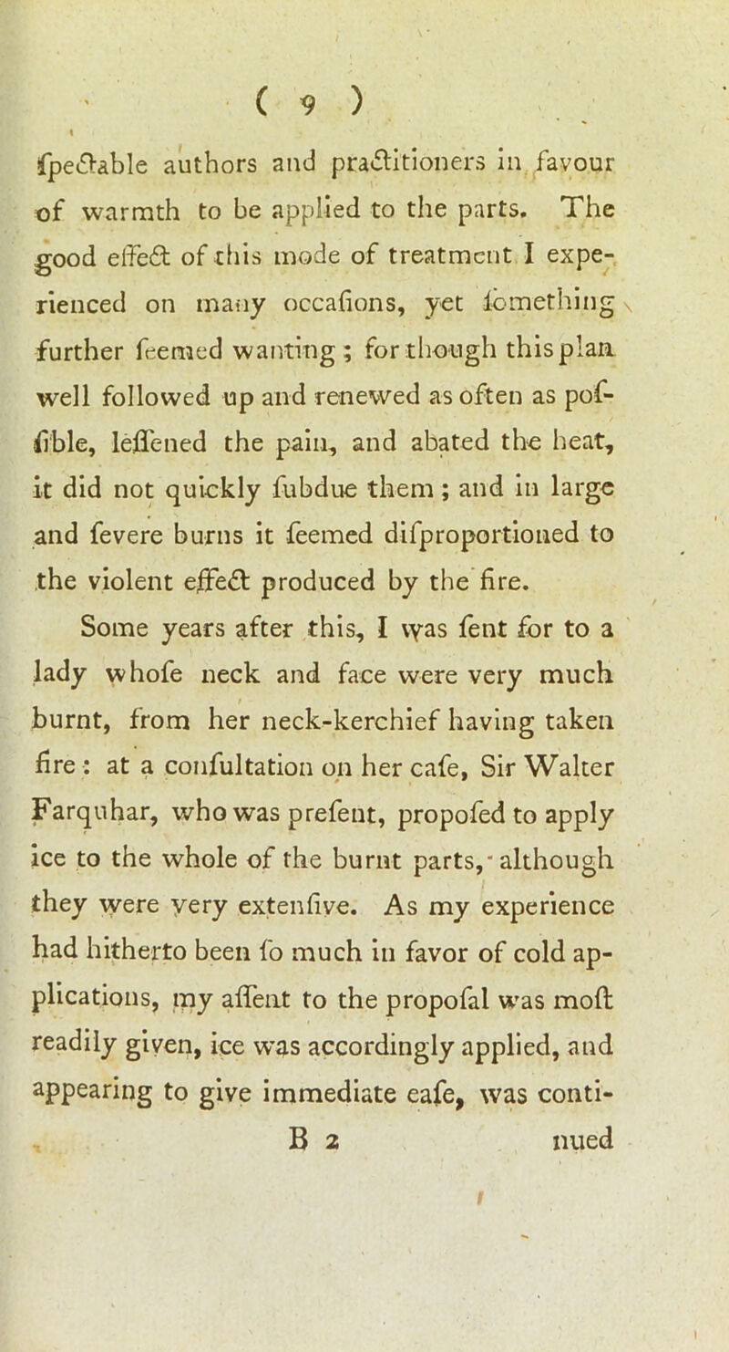 fpe&able authors and practitioners in favour of warmth to be applied to the parts. The good elfeft of this mode of treatment I expe- rienced on many occafions, yet fomething further foerned wanting; for though this plan well followed up and renewed as often as pof- fible, lefTened the pain, and abated the heat, it did not quickly fubdue them; and in large and fevere burns it feemed difproportioned to the violent effect produced by the fire. Some years after this, I \yas fent for to a lady whofe neck and face were very much burnt, from her neck-kerchief having taken fire : at a confultation on her cafe, Sir Walter 0 m Farquhar, who was prefent, propofed to apply ice to the whole of the burnt parts, - although they were yery extenfiye. As my experience had hitherto been fo much in favor of cold ap- plications, my afTent to the propofal was moft readily given, ice w’as accordingly applied, and appearing to give immediate eafe, was conti- B 2 nued i