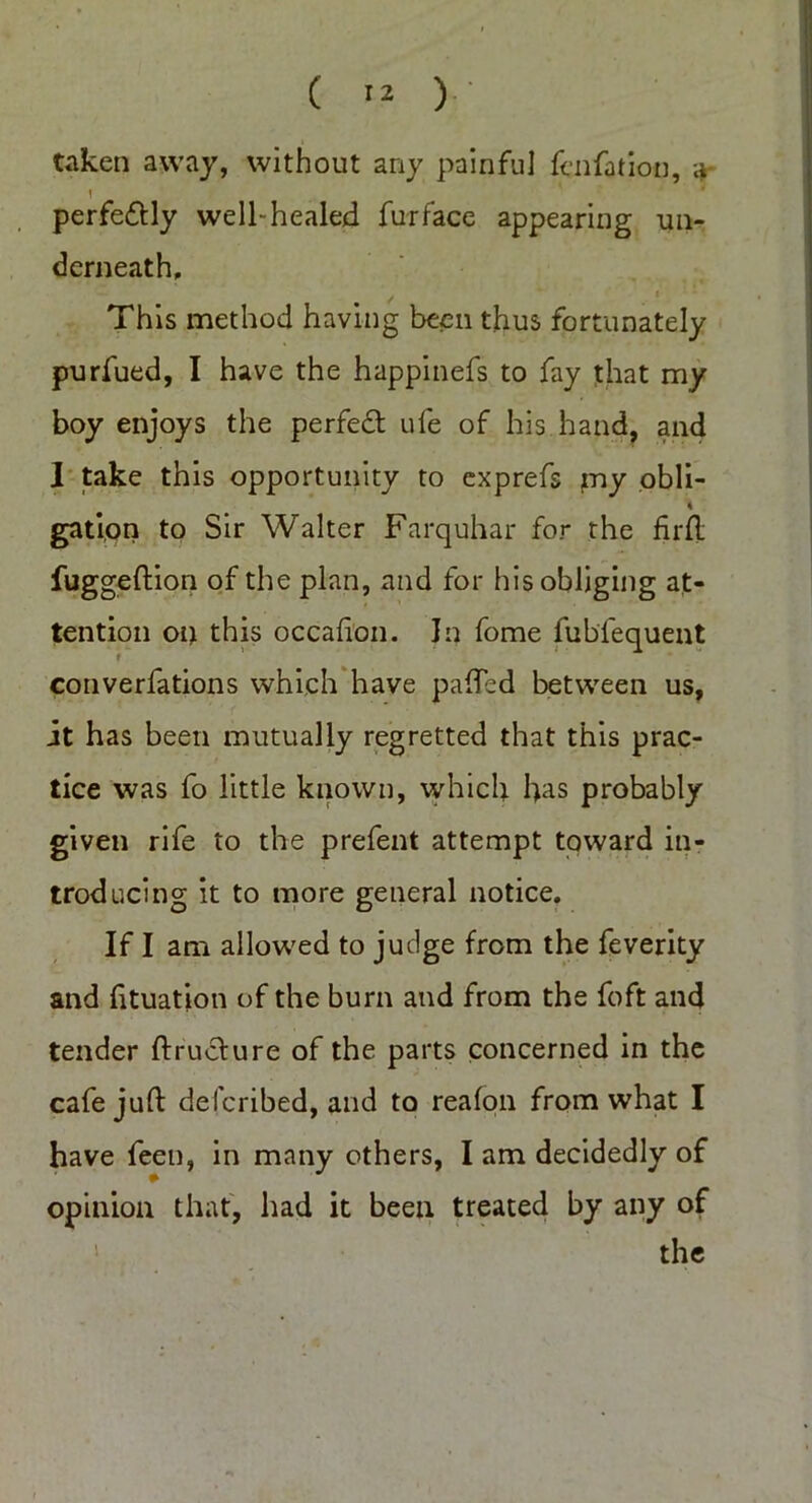 ( '2 V taken away, without any painful fen fat ion, a 1 perfe&ly well-healed furface appearing un- derneath. This method having been thus fortunately purfued, I have the happinefs to fay that my boy enjoys the perfect ufe of his hand, and 1 take this opportunity to exprefs my obli- \ gation to Sir Walter Farquhar for the firft fuggeftion of the plan, and for his obliging at- tention on this occafion. In fome fubfequent converfations which have patted between us, it has been mutually regretted that this prac- tice was fo little known, which has probably given rife to the prefent attempt toward in- troducing it to more general notice. If I am allowed to judge from the feverity and fttuation of the burn and from the foft and tender ftruciure of the parts concerned in the cafe juft described, and to reafon from what I have feen, in many others, I am decidedly of opinion that, had it been treated by any of the