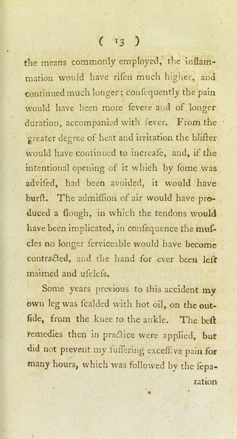the means commonly employed, the inflam- mation would have rifen much higher, and continued much longer; confequently the pain would have been more fevere and of longer duration, accompanied with fever. From the greater degree of heat and irritation the bidder would have continued to increale, and, if the intentional opening of it which by fome was advifed, had been avoided, it would have burft. The ad million of air would have pro- duced a {lough, in which the tendons would have been implicated, in confequence the muf- cles no longer ferviceable would have become contra&ed, and the hand for ever been left maimed and ufelefs. Some years previous to this accident my own leg was fcalded with hot oil, on the out- fide, from the knee to the ankle. The beft remedies then in practice were applied, but did not prevent my buffering excefiive pain for many hours, which was followed bv the repa- ration