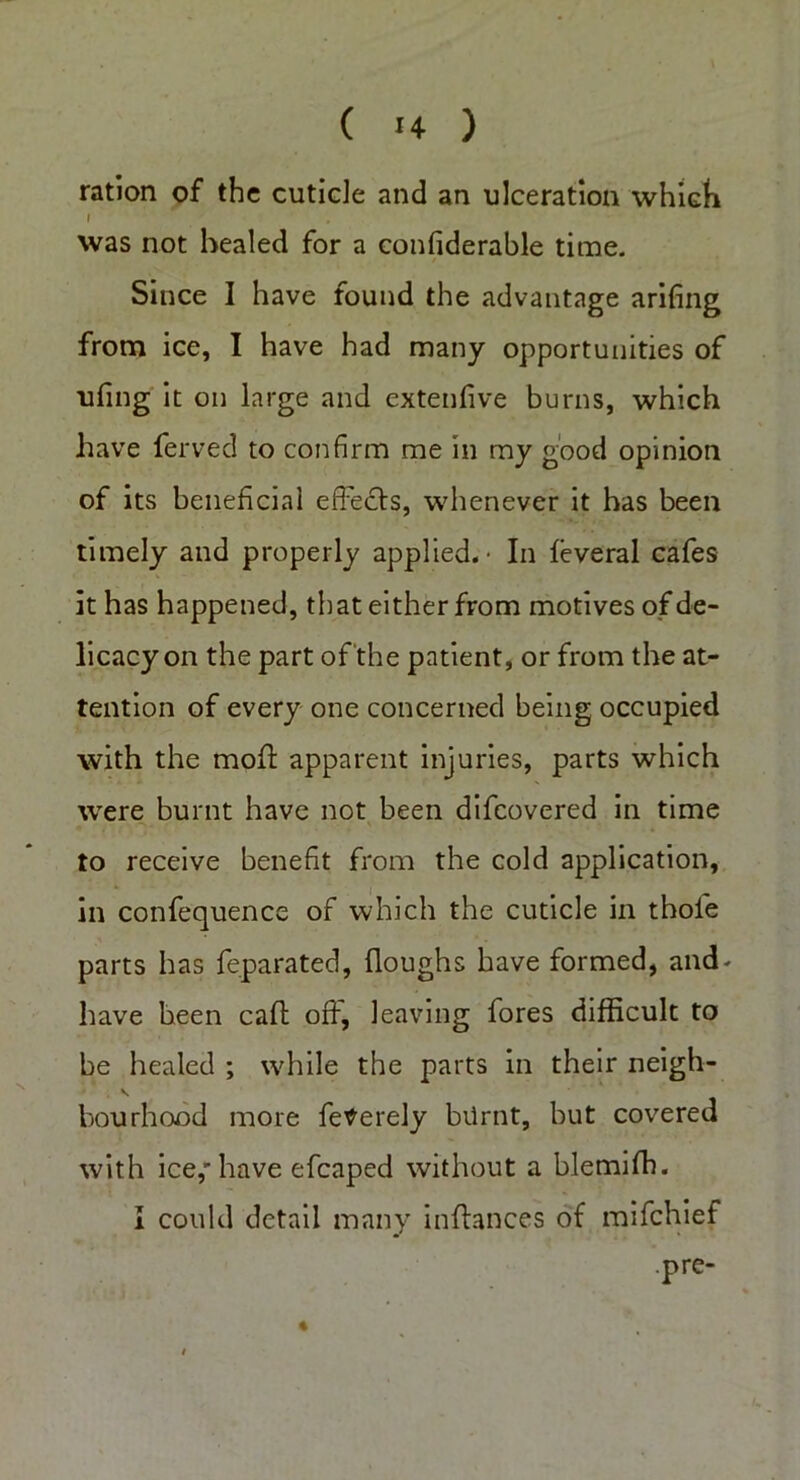 ration of the cuticle and an ulceration which I was not healed for a confiderable time. Since I have found the advantage arifing from ice, I have had many opportunities of nfing it on large and extenfive burns, which have ferved to confirm me in my good opinion of its beneficial effects, whenever it has been timely and properly applied.- In feveral cafes it has happened, that either from motives of de- licacy on the part of the patient, or from the at- tention of every one concerned being occupied with the moff apparent injuries, parts which were burnt have not been difcovered in time to receive benefit from the cold application, in confequence of which the cuticle in thole parts has feparated, floughs have formed, and- have been caff; off, leaving fores difficult to be healed ; while the parts in their neigh- hourhood more fetferely biirnt, but covered with ice,'have efcaped without a blemiff). I could detail many inffances of mifchief .pre-