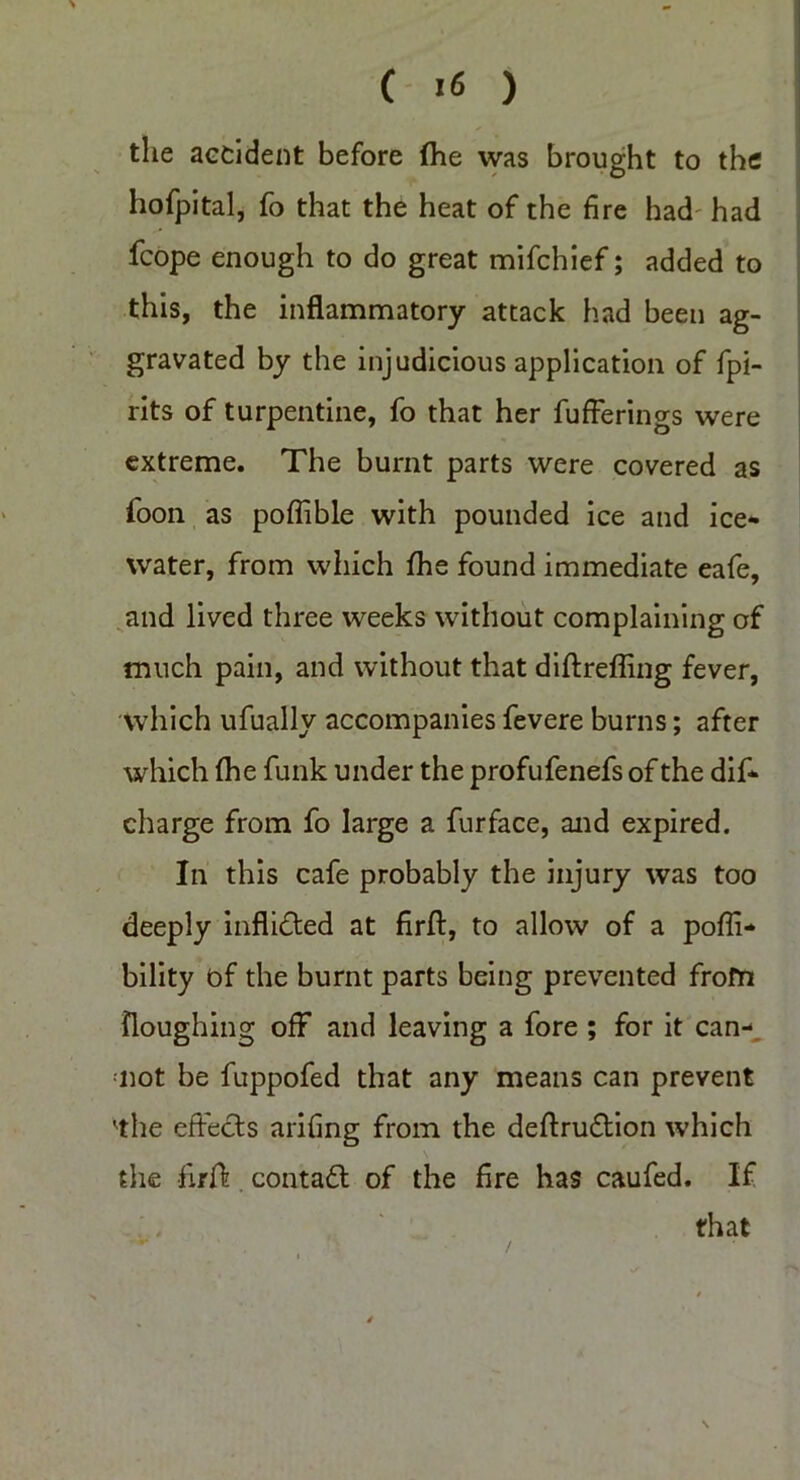 the accident before (he was brought to the hofpital, fo that the heat of the fire had had fcope enough to do great mifchief; added to this, the inflammatory attack had been ag- gravated by the injudicious application of fpi- rits of turpentine, fo that her fufferings were extreme. The burnt parts were covered as foon as poflible with pounded ice and ice- water, from which (he found immediate eafe, and lived three weeks without complaining of much pain, and without that diftrefling fever, which ufually accompanies fevere burns; after which (he funk under the profufenefs of the dis- charge from fo large a furface, and expired. In this cafe probably the injury was too deeply infli&ed at firfl:, to allow of a poffi- bility bf the burnt parts being prevented frofn Houghing off and leaving a fore ; for it can- •not be fuppofed that any means can prevent 'the effects arifing from the deftruftion which the firft contadt of the fire has caufed. If that