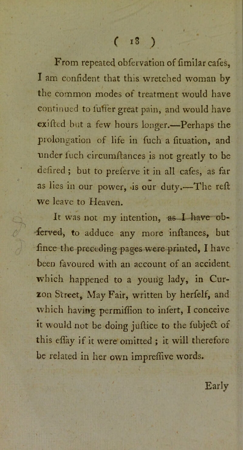 C is ) From repeated obfervation of fimilar cafes, I am confident that this wretched woman by the common modes of treatment would have continued to buffer great pain, and would have exifted but a few hours longer.—Perhaps the prolongation of life in fuch a fituation, and under luch circumflances is not greatly to be defired ; but to preferve it in all cafes, as far as lies in our power, >is our duty.—The reft we leave to Heaven. It was not my intention, as I have ob- ferved, to adduce any more inftances, but fince the preceding pages were printed, I have been favoured w ith an account of an accident which happened to a young lady, in Cur- zon Street, May Fair, written by herfelf, and which having permiflion to infert, I conceive it w'ould not be doing juftice to the fubjedt of this eflay if it were omitted ; it will therefore be related in her own impreflive words. Early