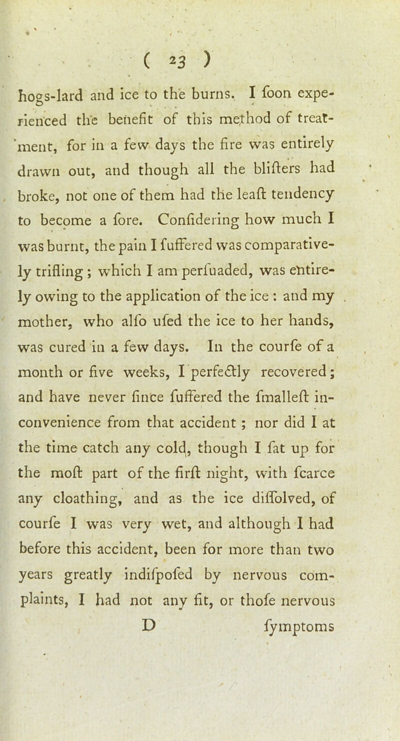 ho°s-lard and ice to the burns. I foon expe- rienced the benefit of this me,tbod of treat- ment, for in a few days the fire was entirely drawn out, and though all the blisters had broke, not one of them had the leafl tendency to become a fore. Confidering how much I was burnt, the pain I fuffered was comparative- ly trifling ; which I am perl'uaded, was entire- ly owing to the application of the ice : and my mother, who alfo ufed the ice to her hands, was cured in a few days. In the courfe of a month or five weeks, I perfedtly recovered; and have never fince fuffered the fmallefl: in- convenience from that accident ; nor did I at the time catch any cold, though I fat up for the mod: part of the firft night, with fcarce any cloathing, and as the ice diffolved, of courfe I was very wet, and although I had before this accident, been for more than two years greatly indifpofed by nervous com- plaints, I had not any fit, or thofe nervous D fymptoms