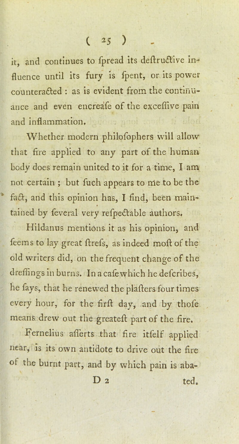 it, and continues to fpread its deftruCfive in- fluence until its fury is fpent, or its power counteracted : as is evident from the continu- ance and even encreafe of the exceflive pain and inflammation. Whether modern philofophers will allow that fire applied to any part of the human body does remain united to it for a time, I am not certain ; but fuch appears to nie to be the fact, and this opinion has, I find, been main- * tained by feveral very refpeCtable authors, Hildanus mentions it as his opinion, and feems to lay great ftrefs, as indeed molt of the old writers did, on the frequent change of the drefiings in burns. In a cafewhich he defcribes, he fays, that he renewed the platters four times every hour, for the firfit day, and by thofe means drew out the greateft part of the fire, Fernelius aflerts that fire itfelf applied near, is its own antidote to drive out the fire of the burnt part, and by which pain is aba- D 2 ted.