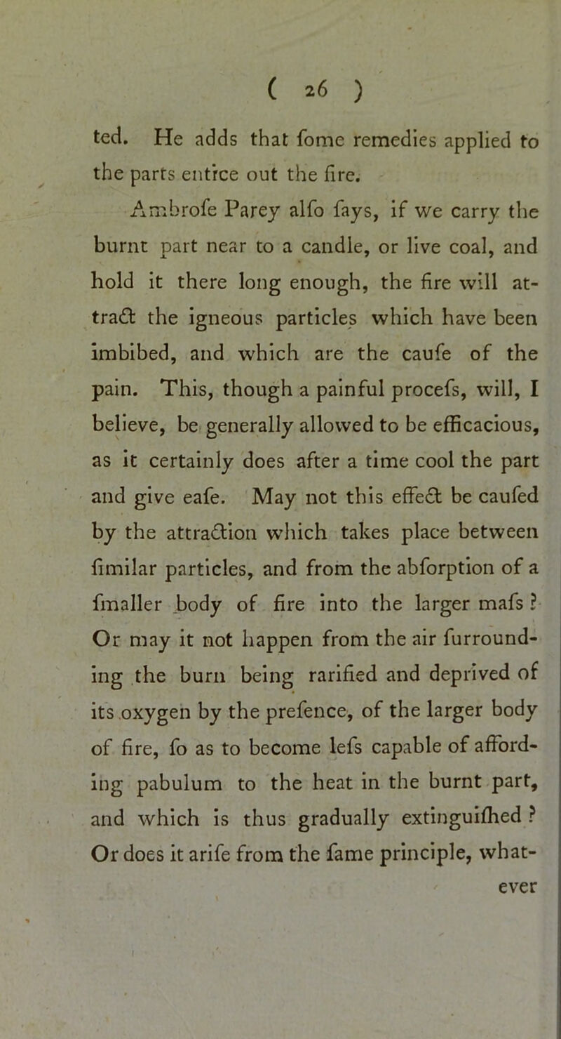 ted. He adds that fome remedies applied to the parts entree out the fire. Ambrofe Parey alfo fays, if we carry the burnt part near to a candle, or live coal, and hold it there long enough, the fire will at- tract the igneous particles which have been imbibed, and which are the caufe of the pain. This, though a painful procefs, will, I believe, be generally allowed to be efficacious, as it certainly does after a time cool the part and give eafe. May not this effect be caufed by the attra&ion which takes place between fimilar particles, and from the abforption of a fmaller body of fire into the larger mafs ? Or may it not happen from the air furround- ing the burn being rarified and deprived of its oxygen by the prefence, of the larger body of fire, fo as to become lefs capable of afford- ing pabulum to the heat in the burnt part, and which is thus gradually extinguiffied ? Or does it arife from the fame principle, what- ever I