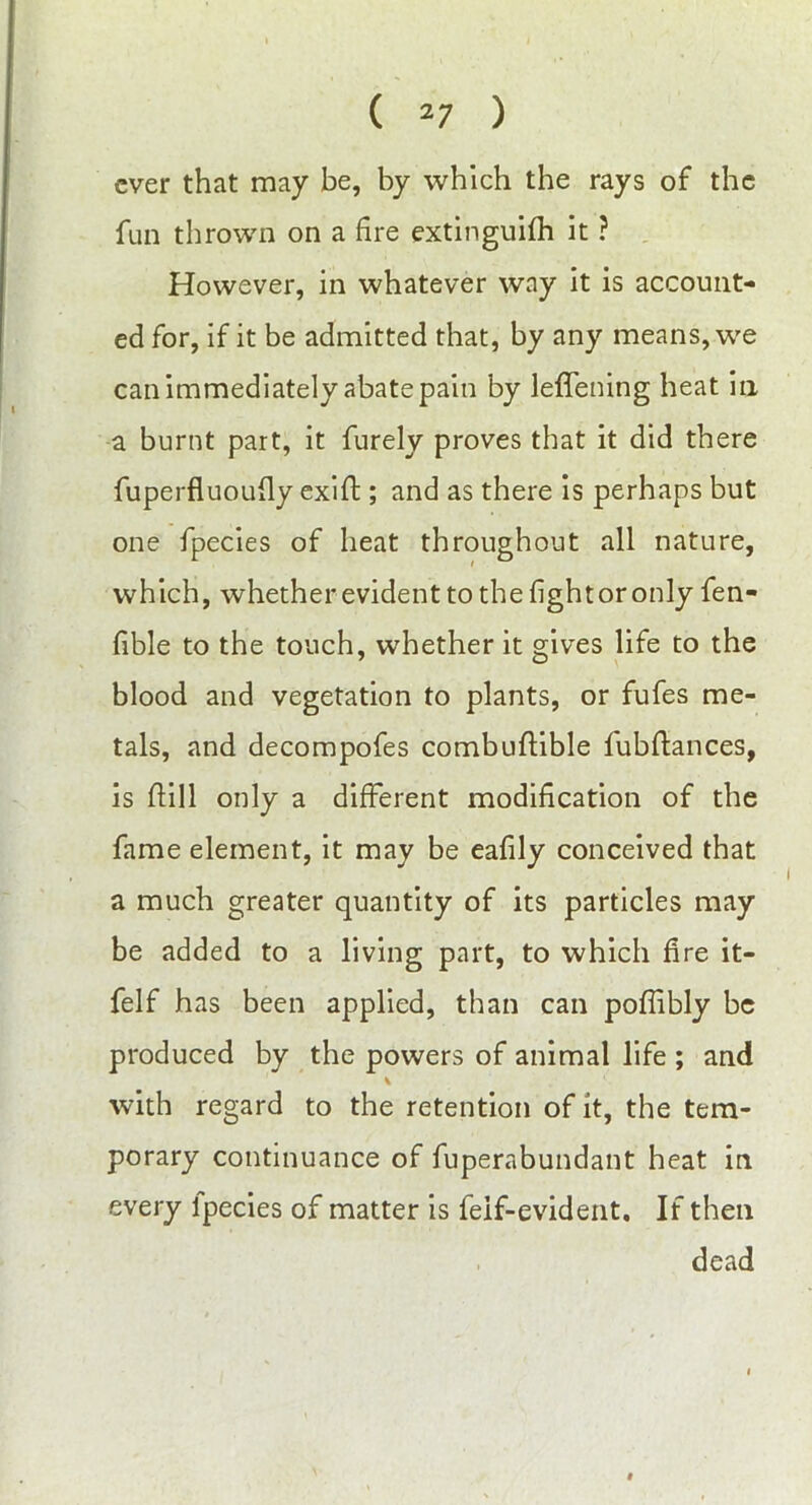 ever that may be, by which the rays of the fun thrown on a fire extinguifh it ? However, in whatever way it is account- ed for, if it be admitted that, by any means, we can immediately abate pain by leffening heat in a burnt part, it furely proves that it did there fuperfluoufly exift; and as there is perhaps but one fpecies of heat throughout all nature, which, whether evident to the fight or only fen- fible to the touch, whether it gives life to the blood and vegetation to plants, or fufes me- tals, and decompofes combuftible fubftances, is ftill only a different modification of the fame element, it may be eafily conceived that a much greater quantity of its particles may be added to a living part, to which fire it- felf has been applied, than can poflibly be produced by the powers of animal life ; and with regard to the retention of it, the tem- porary continuance of fuperabundant heat in every Ipecies of matter is feif-evident. If then dead