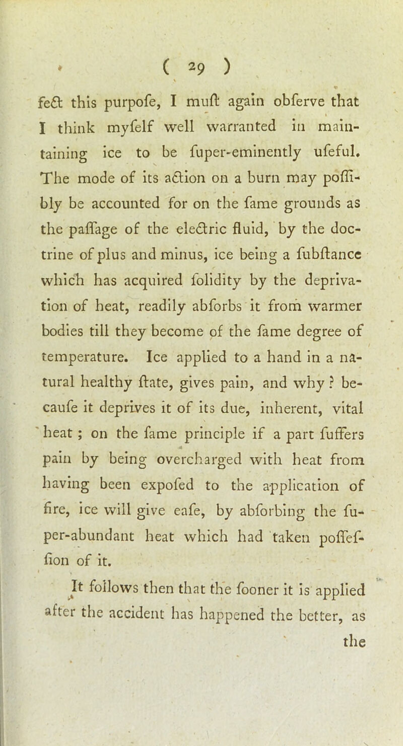 fe£t this purpofe, I muft again obferve that I think myfelf well warranted in main- taining ice to be fuper-eminently ufeful. The mode of its action on a burn may poffi- bly be accounted for on the fame grounds as the paffage of the ele&ric fluid, by the doc- trine of plus and minus, ice being a fubftance which has acquired folidity by the depriva- tion of heat, readily abforbs it from warmer bodies till they become of the fame degree of temperature. Ice applied to a hand in a na- tural healthy jftate, gives pain, and why ? be- caufe it deprives it of its due, inherent, vital heat ; on the fame principle if a part buffers -4 pain by being overcharged with heat from having been expofed to the application of fire, ice will give eafe, by abforbing the fu- per-abundant heat which had taken poffef- fion of it. Jt follows then that the fooner it is applied after the accident has happened the better, as the \