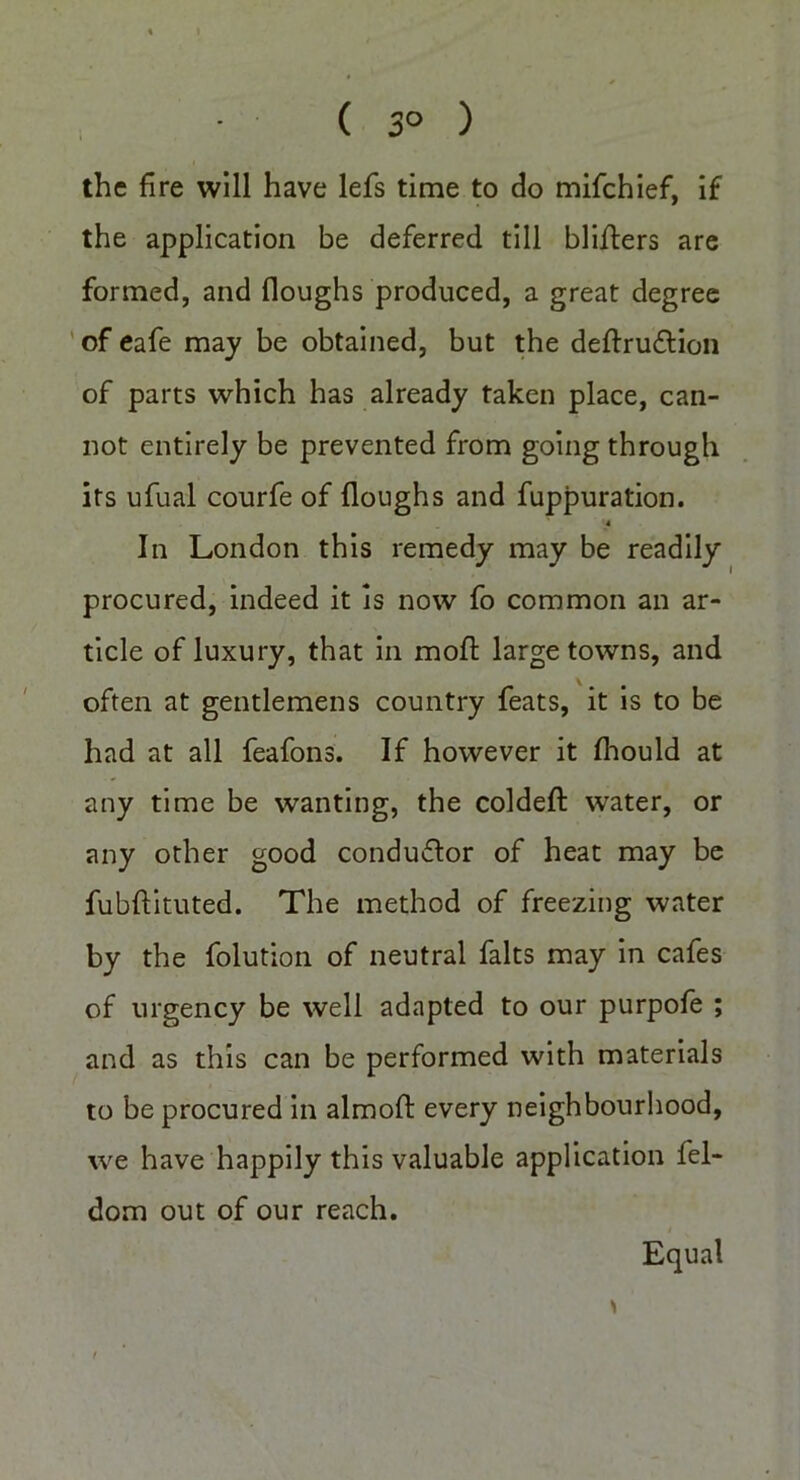 ( 3° ) the fire will have lefs time to do mifehief, if the application be deferred till blifters are formed, and Houghs produced, a great degree of eafe may be obtained, but the deftru&ion of parts which has already taken place, can- not entirely be prevented from going through its ufual courfe of floughs and fuppuration. '4 In London this remedy may be readily procured, indeed it is now fo common an ar- ticle of luxury, that in mofl large towns, and often at gentlemens country feats, it is to be had at all feafons. If however it flaould at any time be wanting, the coldefl: water, or any other good conduftor of heat may be fubftituted. The method of freezing water by the folution of neutral falts may in cafes of urgency be well adapted to our purpofe ; and as this can be performed with materials to be procured in almoft: every neighbourhood, we have happily this valuable application fel- dom out of our reach. Equal