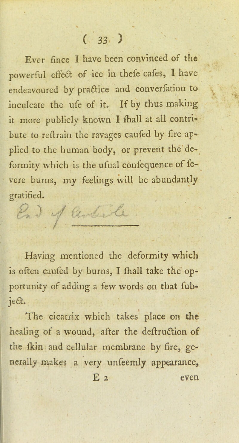 Ever fince I have been convinced of the powerful effedt of ice in thefe cafes, I have endeavoured by pradlice and converfation to inculcate the ufe of it. If by thus making it more publicly known I fhall at all contri- bute to retrain the ravages caufed by fire ap- plied to the human body, or prevent the de- formity which is the ufual confequence of fe- vere burns, my feelings will be abundantly gratified. Having mentioned the deformity which is often caufed by burns, I fhall take the op- portunity of adding a few words on that fub- je&. ft The cicatrix which takes place on the healing of a wound, after the deftrudtion of the fkin and cellular membrane by fire, ge- nerally makes a very unfeemly appearance, E 2 even