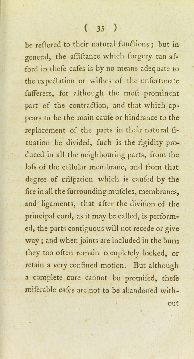 ( 3 5 ) be reflored to their natural function?; but in general, the affiftance which furgery can af- ford in thefe cafes is by no means adequate to the expectation or wifhes of the unfortunate fufferers, for although the moft prominent part of the contraction, and that which ap- pears to be the main caufe or hindrance to the replacement of the parts in their natural fi- tuation be divided, fuch is the rigidity pro- duced in all the neighbouring parts, from the lofs of the cellular membrane, and from that degree of crifpation which is caufed by the fire in all the furrounding mufcles, membranes, and ligaments, that after the divihon of the principal cord, as it may be called, is perform- ed, the parts contiguous will not recede or give way; and when joints are included in the burn they too often remain completely locked, or retain a very confined motion. But although a complete cure cannot be promifed, thefe miferable cafes are not to be abandoned with- out