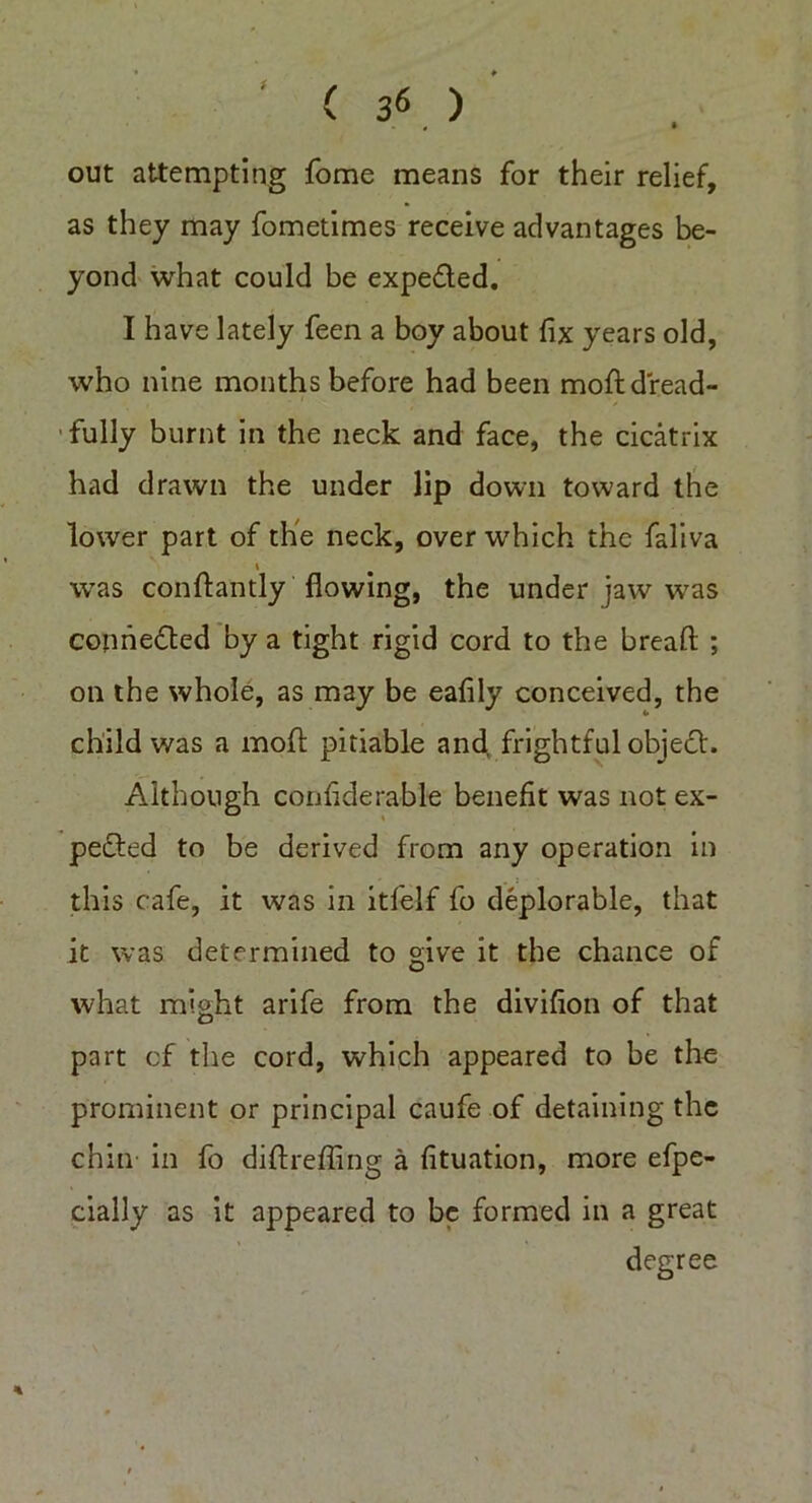 ( 3« . ) out attempting fome means for their relief, as they may fometimes receive advantages be- yond what could be expe&ed. I have lately feen a boy about fix years old, who nine months before had been moft dread- fully burnt in the neck and face, the cicatrix had drawn the under iip down toward the lower part of the neck, over which the faliva i was conftantly flowing, the under jaw was connected by a tight rigid cord to the bread: ; on the whole, as may be eafily conceived, the child was a mod pitiable and frightful objeCt. Although confiderable benefit was not ex- pected to be derived from any operation in this cafe, it was in itfelf fo deplorable, that it was determined to give it the chance of what might arife from the divifion of that part cf the cord, which appeared to be the prominent or principal caufe of detaining the chin in fo didreding a fituation, more efpe- cially as it appeared to be formed in a great degree