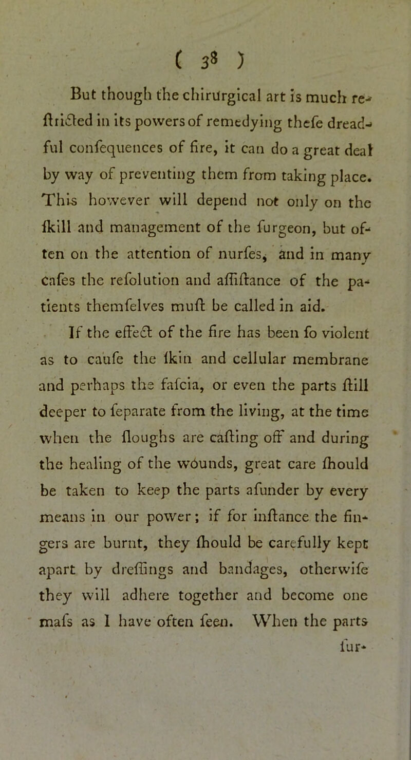C 3* ) But though the chirUrgical art is much re- Bridled in its powers of remedying thefe dread- ful confequences of fire, it can do a great deal by way of preventing them from taking place. This however will depend not only on the fkill and management of the furgeon, but of- ten on the attention of nurfes* and in many Cafes the refolution and afliftance of the pa- tients themfelves muff: be called in aid. If the effect of the fire has been fo violent as to caufe the fkin and cellular membrane and perhaps the fafcia, or even the parts ffill deeper to feparate from the living, at the time when the floughs are carting off and during the healing of the wbunds, great care fhould be taken to keep the parts afunder by every means in our power; if for inftance the fin- gers are burnt, they fhould be carefully kept apart by drertings and bandages, other wife they will adhere together and become one mafs as I have often feen. When the parts
