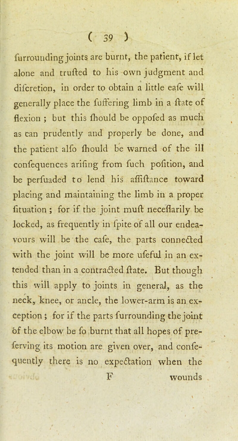 furrounding joints are burnt, the patient, if let alone and trufted to his own judgment and * , difcretion, in order to obtain a little eafe will generally place the fuffering limb in a ftate of flexion ; but this fhould be oppofed as much as can prudently and properly be done, and the patient alfo fhould be warned of the ill confequences ariflng from fuch polition, and be perfuaded to lend his affiftance toward placing and maintaining the limb in a proper fltuation ; for if the joint muft neceflarily be locked, as frequently in fpite of all our endea- vours will be the cafe, the parts connected with the joint will be more ufefui in an ex- tended than in a contracted ftate. But though this will apply to joints in general, as the r neck, knee, or ancle, the lower-arm is an ex- ception > for if the parts furrounding the joint of the elbow be fo burnt that all hopes of pre- ferving its motion are given over, and confe- quently there is no expectation when the F wounds