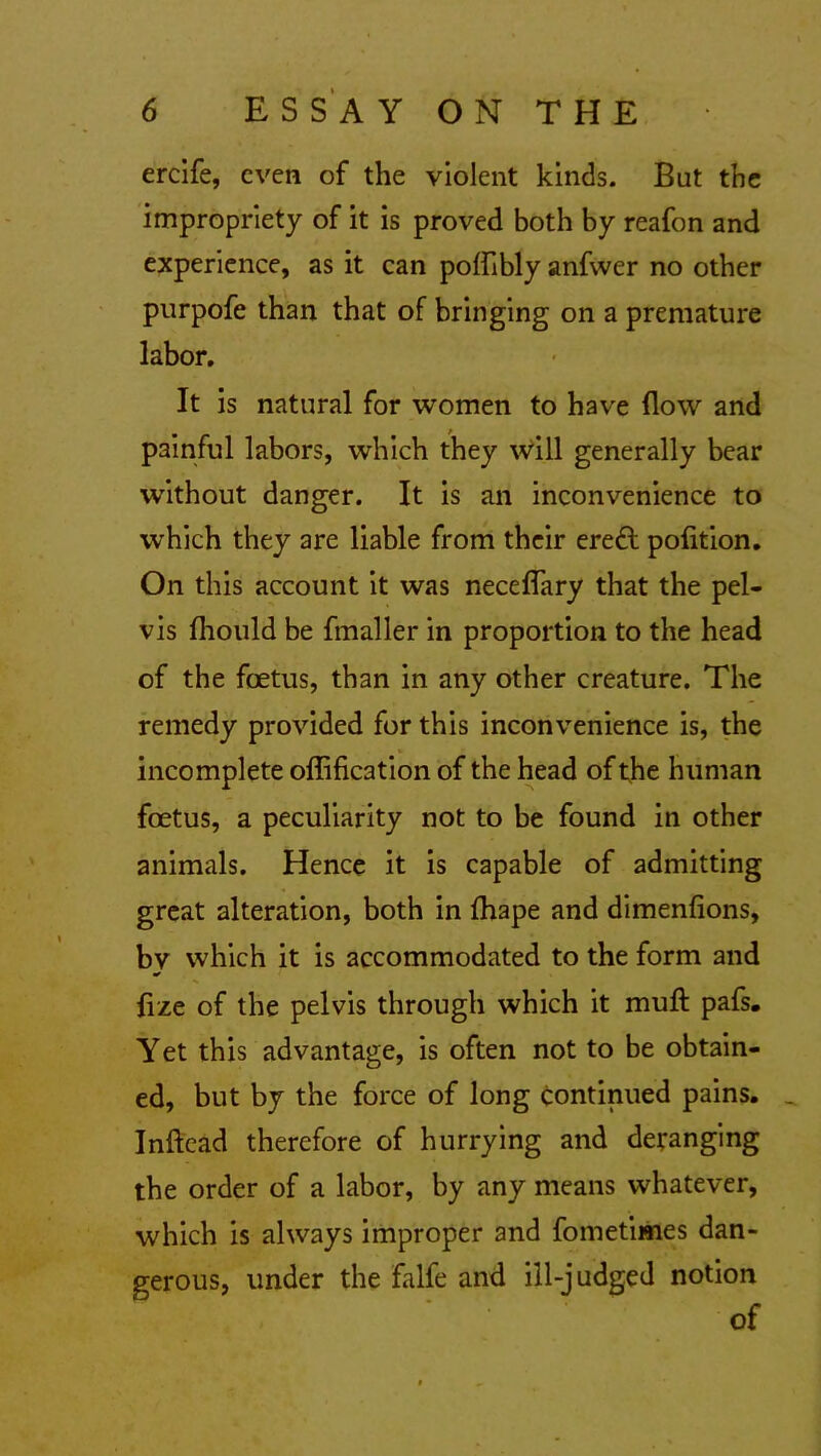 ercife, even of the violent kinds. But the impropriety of it is proved both by reafon and experience, as it can poflibly anfvver no other purpofe than that of bringing on a premature labor. It is natural for women to have flow and painful labors, which they will generally bear without danger. It is an inconvenience to which they are liable from their eredl pofltion. On this account it was neceflary that the pel- vis fhould be fmaller in proportion to the head of the foetus, than in any other creature. The remedy provided for this inconvenience is, the incomplete oflification of the head of the human foetus, a peculiarity not to be found in other animals. Hence it is capable of admitting great alteration, both in fhape and dimenfions, by which it is accommodated to the form and fize of the pelvis through which it mull pafs. Yet this advantage, is often not to be obtain- ed, but by the force of long continued pains. _ Inftead therefore of hurrying and deranging the order of a labor, by any means whatever, which is always improper and fometimes dan- gerous, under the falfe and ill-judged notion of