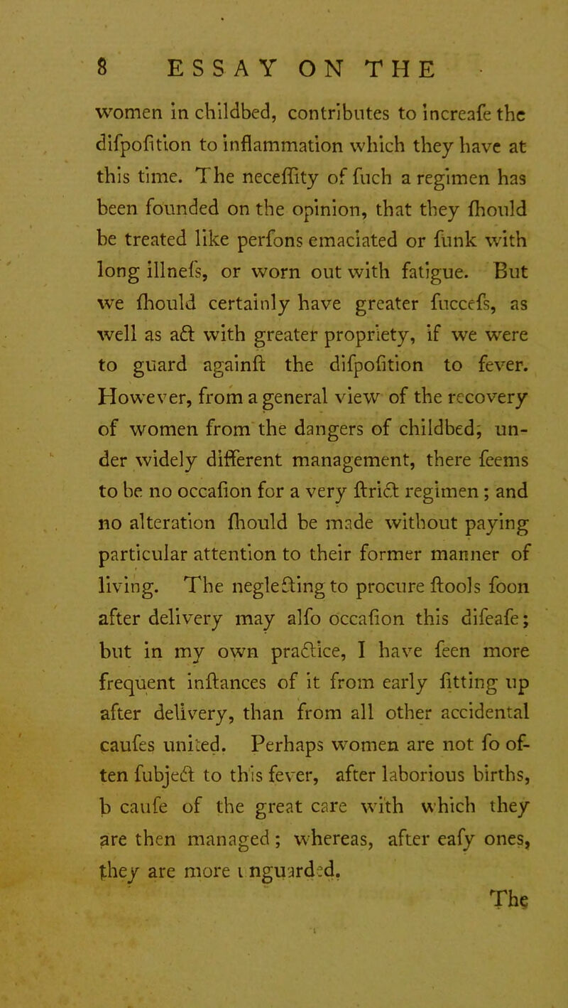 women in childbed, contributes to increafe the difpofition to inflammation which they have at this time. The neceffity of fuch a regimen has been founded on the opinion, that they fhould be treated like perfons emaciated or funk with long illnefs, or worn out with fatigue. But we fhould certainly have greater fuccefs, as well as aft with greater propriety, if we were to guard againfl: the difpofition to fever. However, from a general view of the recovery of women from the dangers of childbed, un- der widely different management, there feems to be no occafion for a very ftrift regimen ; and no alteration fhould be made without paying particular attention to their former manner of living. The negleftingto procure ftools foon after delivery may alfo occafion this difeafe; but in my own practice, I have feen more frequent inftances of it from early fitting up after delivery, than from all other accidental caufes united. Perhaps women are not fo of- ten fubjeft to this fever, after laborious births, b caufe of the great care with which they are then managed; whereas, after eafy ones, they are more i nguard:d. The i