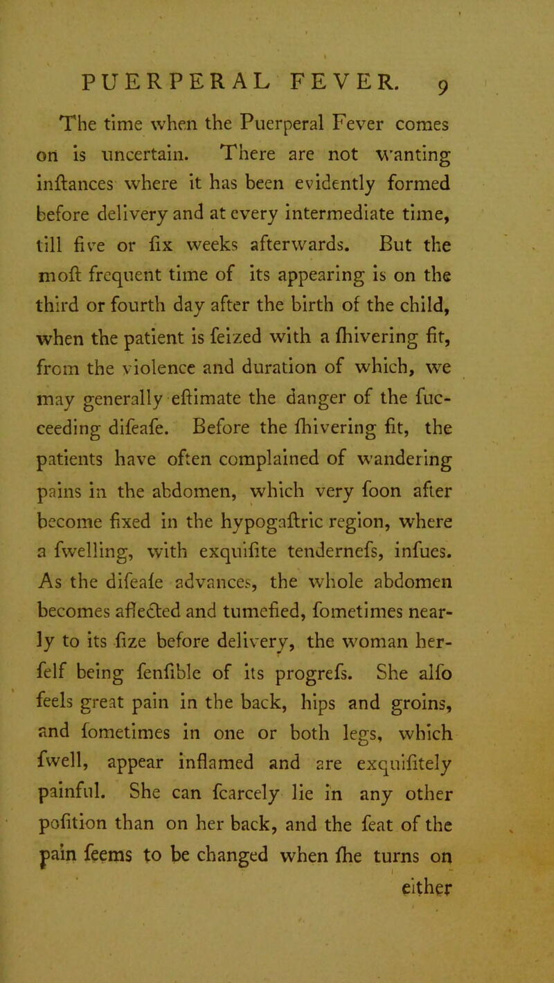 The time when the Puerperal Fever comes on is uncertain. There are not wanting inftances where it has been evidently formed before delivery and at every intermediate time, till five or fix weeks afterwards. But the moft frequent time of its appearing is on the third or fourth day after the birth of the child, when the patient is feized with a fhivering fit, from the violence and duration of which, we may generally efiimate the danger of the fuc- ceeding difeafe. Before the fhivering fit, the patients have often complained of wandering pains in the abdomen, which very foon after become fixed in the hypogaftric region, where a fwelling, with exquifite tendernefs, infues. As the difeafe advances, the whole abdomen becomes affected and tumefied, fometimes near- ly to its fize before delivery, the woman her- felf being fenfible of its progrefs. She alfo feels great pain in the back, hips and groins, and fometimes in one or both legs, which fwell, appear inflamed and are exquifitely painful. She can fcarcely lie in any other petition than on her back, and the feat of the pain feems to be changed when fhe turns on either