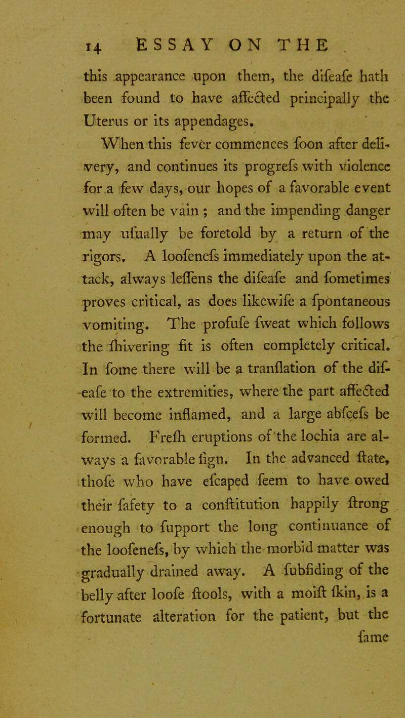 this appearance upon them, the difeafe hath been found to have affected principally the Uterus or its appendages. When this fever commences foon after deli- very, and continues its progrefs with violence for a few days, our hopes of a favorable event will often be vain ; and the impending danger may ufually be foretold by a return of the rigors. A loofenefs immediately upon the at- tack, always leffens the difeafe and fometimes proves critical, as does likewife a fpontaneous vomiting. The profufe fweat which follows the fhivering fit is often completely critical. In fome there will be a tranflation of the dif- eafe to the extremities, where the part affe&ed will become inflamed, and a large abfcefs be formed. Frefh eruptions of the lochia are al- ways a favorable lign. In the advanced ftate, thofe who have efcaped feem to have owed their fafety to a conftitution happily ftrong enough to fupport the long continuance of the loofenefs, by which the morbid matter was gradually drained away. A fubfiding of the belly after loofe ftools, with a rnoift (kin, is a fortunate alteration for the patient, but the fame