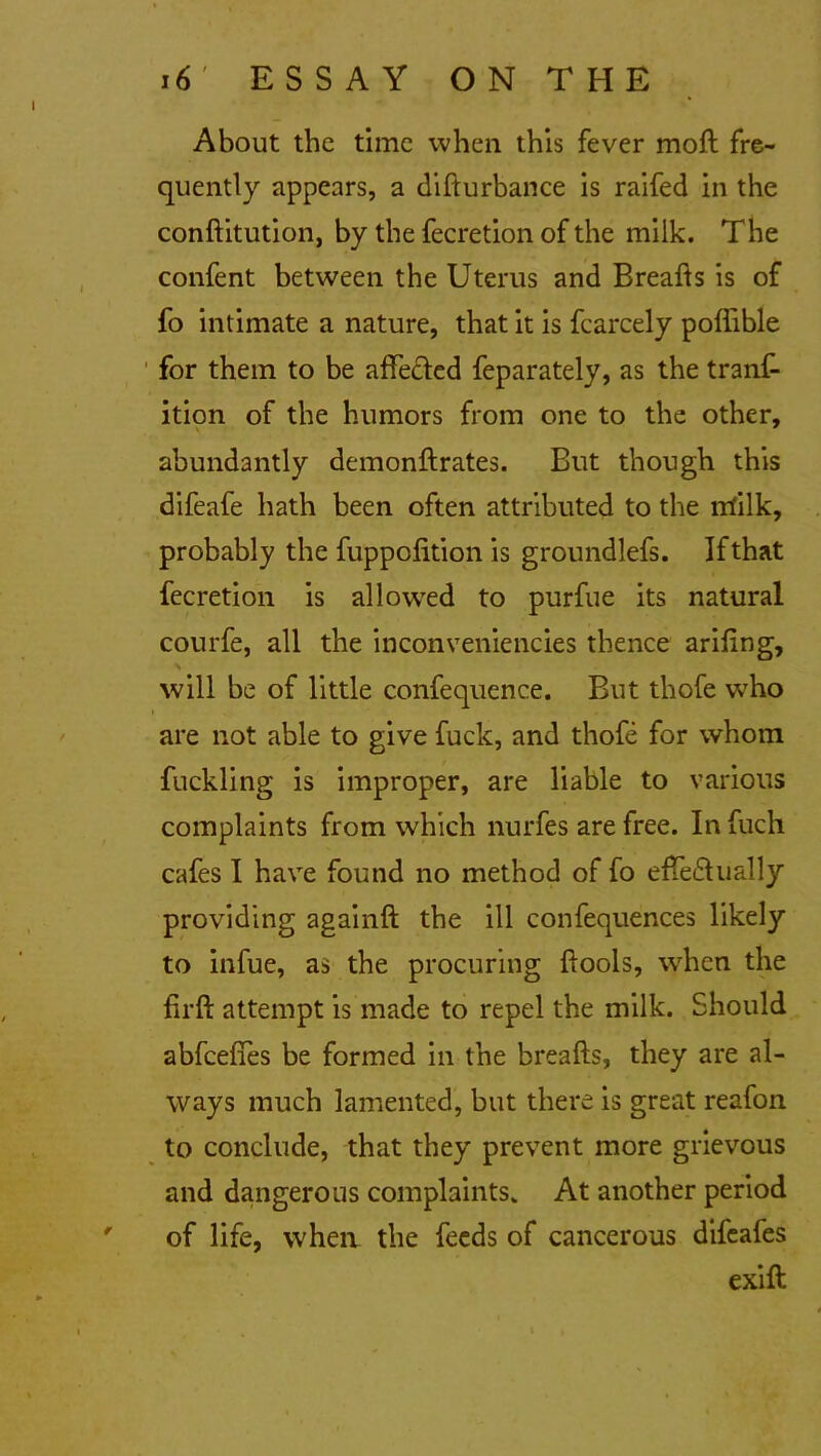 About the time when this fever mod: fre- quently appears, a difturbance is raifed in the conftitution, by the fecretion of the milk. The confent between the Uterus and Breads is of fo intimate a nature, that it is fcarcely poffible for them to be affected feparately, as the tranf- ition of the humors from one to the other, abundantly demonftrates. But though this difeafe hath been often attributed to the m'ilk, probably the fuppofition is groundlefs. If that fecretion is allowed to purfue its natural courfe, all the inconveniencies thence arifing, x will be of little confequence. But thofe who are not able to give fuck, and thofe for whom fuckling is improper, are liable to various complaints from which nurfes are free. In fuch cafes I have found no method of fo effe£hially providing againft the ill confequences likely to infue, as the procuring ftools, wrhen the firft attempt is made to repel the milk. Should abfeeffes be formed in the breads, they are al- ways much lamented, but there is great reafon to conclude, that they prevent more grievous and dangerous complaints. At another period of life, when the feeds of cancerous difeafes exift