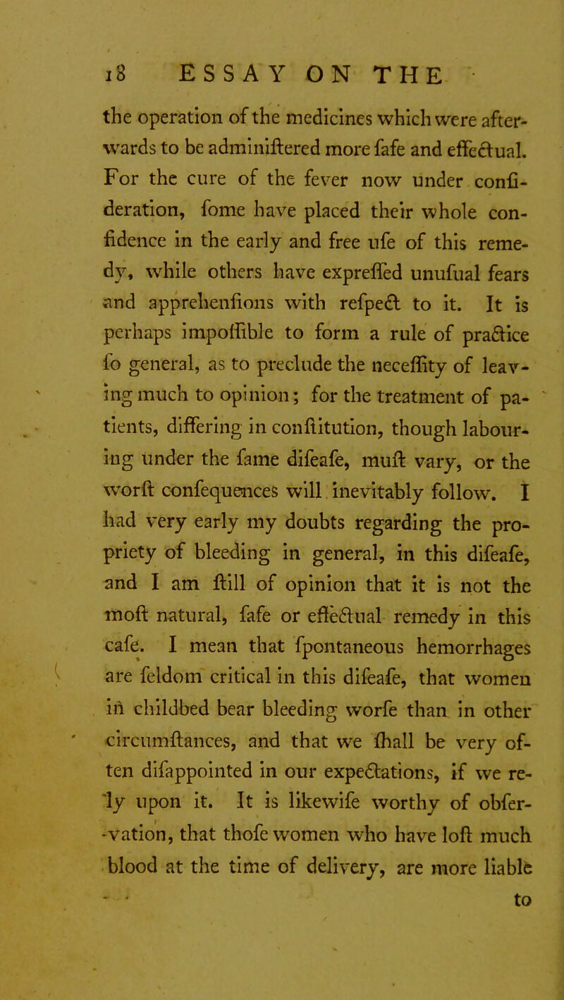 the operation of the medicines which were after- wards to be adminiftered more fafe and effectual. For the cure of the fever now under confe- deration, fome have placed their whole con- fidence in the early and free ufe of this reme- dy, while others have expreffed unufual fears and apprehenfions with refpedl to it. It is perhaps impoffible to form a rule of practice lo general, as to preclude the neceffity of leav- ing much to opinion; for the treatment of pa- tients, differing in conftitution, though labour- ing under the fame difeafe, mull vary, or the world confequences will inevitably follow. I had very early my doubts regarding the pro- priety of bleeding in general, in this difeafe, and I am ftill of opinion that it is not the moft natural, fafe or efle&ual remedy in this cafe. I mean that fpontaneous hemorrhages are feldom critical in this difeafe, that women in childbed bear bleeding worfe than in other circumfiances, and that we fhall be very of- ten difappointed in our expedtations, if we re- ly upon it. It is likewife worthy of obfer- •vation, that thofe women who have loft much blood at the time of delivery, are more liable ~ - to