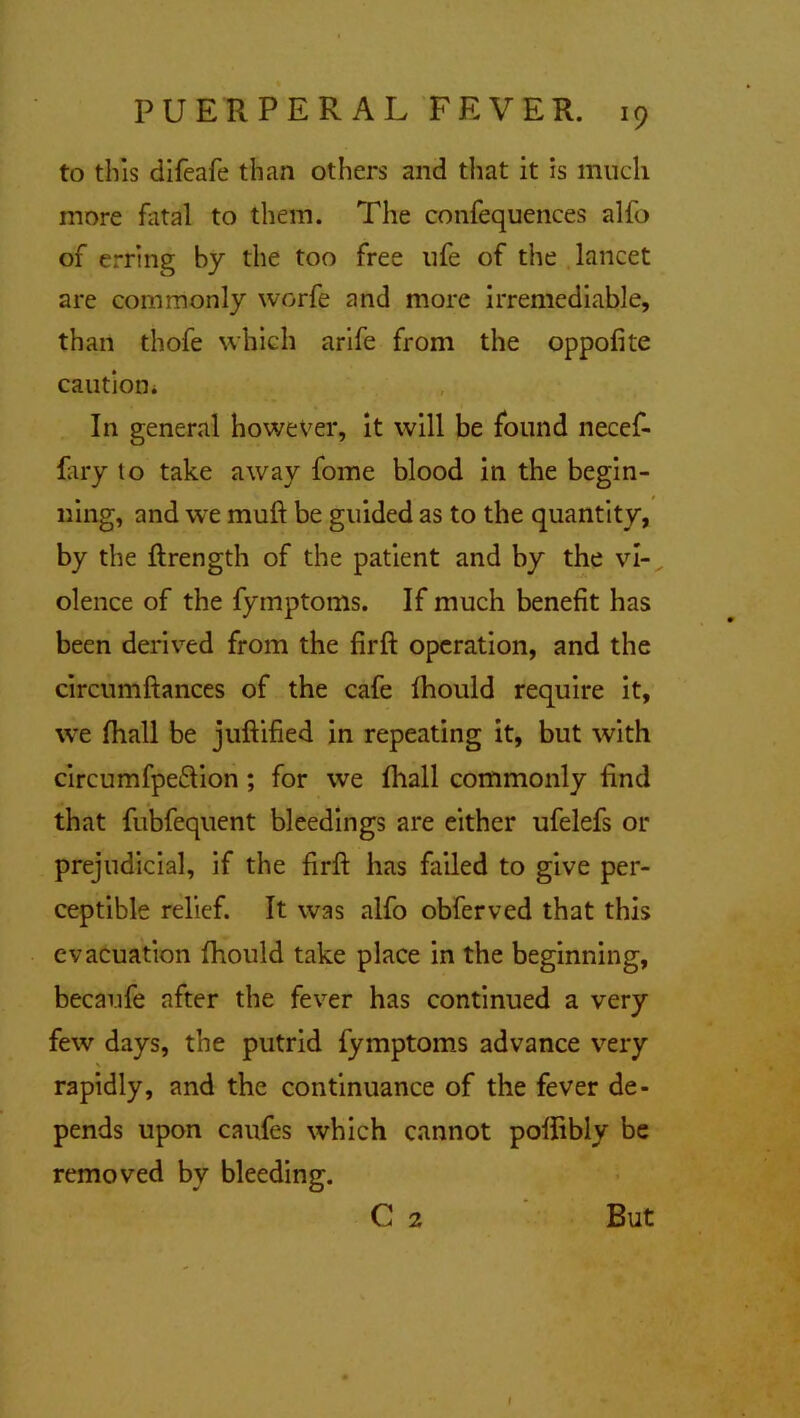 to this difeafe than others and that it is much more fatal to them. The confequences alfo of erring by the too free ufe of the lancet are commonly worfe and more irremediable, than thofe which arife from the oppofite caution* In general however, it will be found necef- fary to take away fome blood in the begin- ning, and we muft be guided as to the quantity, by the ftrength of the patient and by the vi- olence of the fymptoms. If much benefit has been derived from the firft operation, and the circumftances of the cafe fhould require it, we (hall be juftified in repeating it, but with circumfpe&ion ; for we fhall commonly find that fubfequent bleedings are either ufelefs or prejudicial, if the firft has failed to give per- ceptible relief. It was alfo obferved that this evacuation fhould take place in the beginning, becaufe after the fever has continued a very few days, the putrid fymptoms advance very rapidly, and the continuance of the fever de- pends upon caufes which cannot poftibly be removed by bleeding. C 2 But