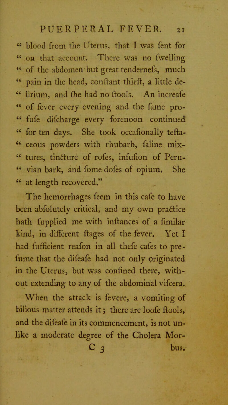 “ blood from the Uterus, that I was fent for “ oh that account. There was no fwelling “ of the abdomen but great tendernefs, much “ pain in the head, conftant thirft, a little de- “ lirium, and (he had no ftools. An increafe “ of fever every evening and the fame pro- <£ fufe difcharge every forenoon continued “ for ten days. She took occafionally tefta- “ ceous powders with rhubarb, faline mix- “ tures, tinfture of rofes, infufion of Peru- “ vian bark, and fome dofes of opium. She “ at length recovered.” The hemorrhages feem in this cafe to have been abfolutely critical, and my own practice hath fupplied me with inftances of a limilar kind, in different ftages of the fever. Yet I had fufficient reafon in all thefe cafes to pre- fume that the difeafe had not only originated in the Uterus, but was confined there, with- out extending to any of the abdominal vifcera. When the attack is fevere, a vomiting of bilious matter attends it; there are loofe ftools, and the difeafe in its commencement, is not un- like a moderate degree of the Cholera Mor- C 3 bus.