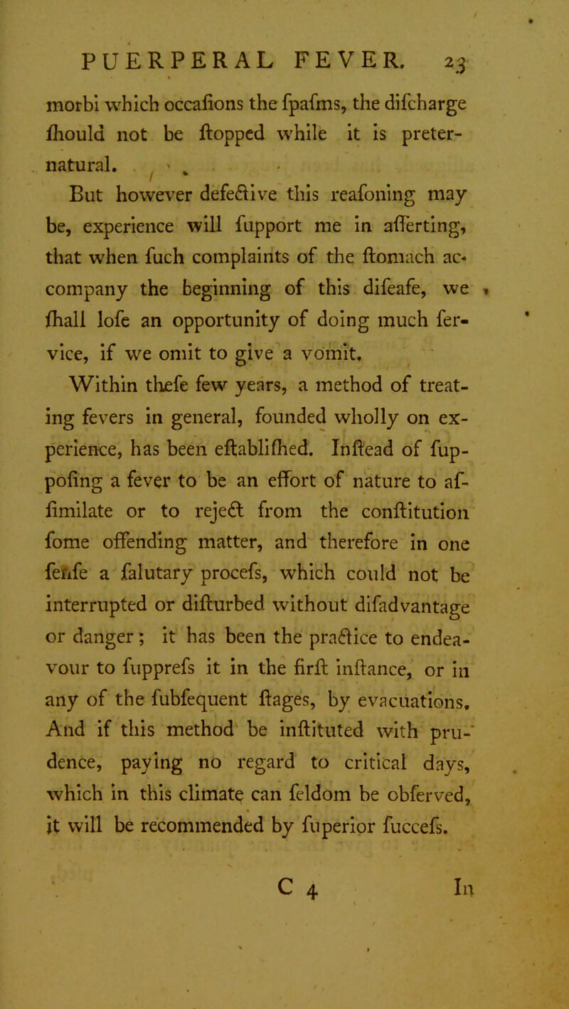 morbi which occalions the fpafms, the difcharge ihould not be Hopped while it is preter- natural. * „ But however defeftive this reafoning may be, experience will fupport me in averting, that when fuch complaints of the ftomach ac* company the beginning of this difeafe, we « fhall lofe an opportunity of doing much fer- vice, if we omit to give a vomit. Within thefe few years, a method of treat- ing fevers in general, founded wholly on ex- perience, has been eftablifhed. Inftead of fup- poling a fever to be an effort of nature to af- Hmilate or to rejedl from the conftitution fome offending matter, and therefore in one ferxfe a falutary procefs, which could not be interrupted or difturbed without difadvantage or danger ; it has been the practice to endea- vour to fupprefs it in the firft inftance, or in any of the fubfequent ftages, by evacuations. And if this method be inftituted with pru- dence, paying no regard to critical days, which in this climate can feldom be obferved, it will be recommended by fuperior fuccefs. C 4 lit