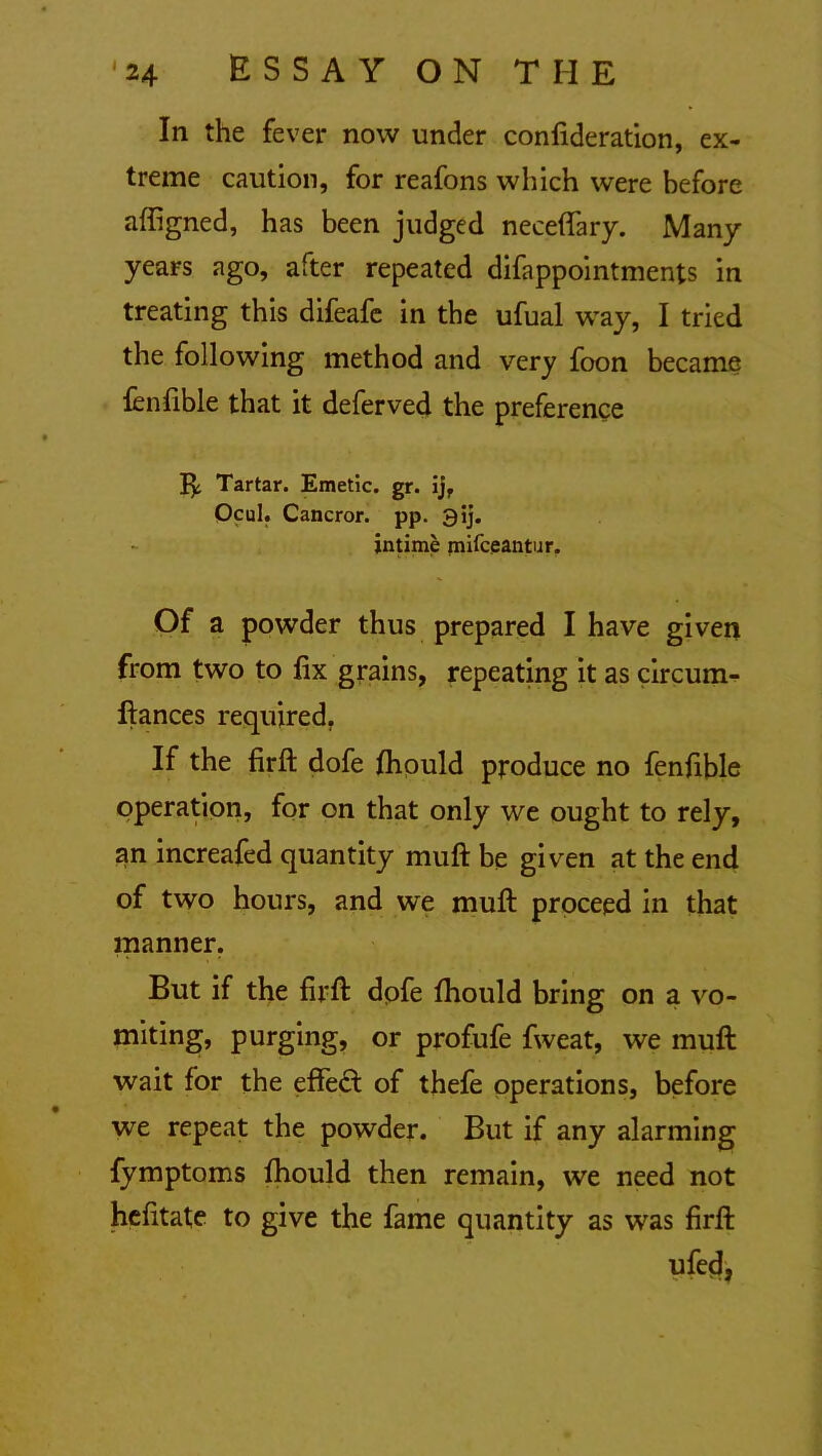 In the fever now under confederation, ex- treme caution, for reafons which were before affigned, has been judged neceffary. Many years ago, after repeated difappointments in treating this difeafe in the ufual way, I tried the following method and very foon became fenfible that it deferved the preference Tartar. Emetic, gr. ijf Ocul. Cancror. pp. 3ij. intime mifceantur. Of a powder thus prepared I have given from two to fix grains, repeating it as circum- ftances required. If the firft dofe fhould produce no fenfible operation, for on that only we ought to rely, an increafed quantity muft be given at the end of two hours, and we muft proceed in that manner. But if the firft dofe fhould bring on a vo- miting, purging, or profufe fweat, we muft wait for the effect of thefe operations, before we repeat the powder. But if any alarming fymptoms fhould then remain, we need not hefitate to give the fame quantity as was firft ufecj,