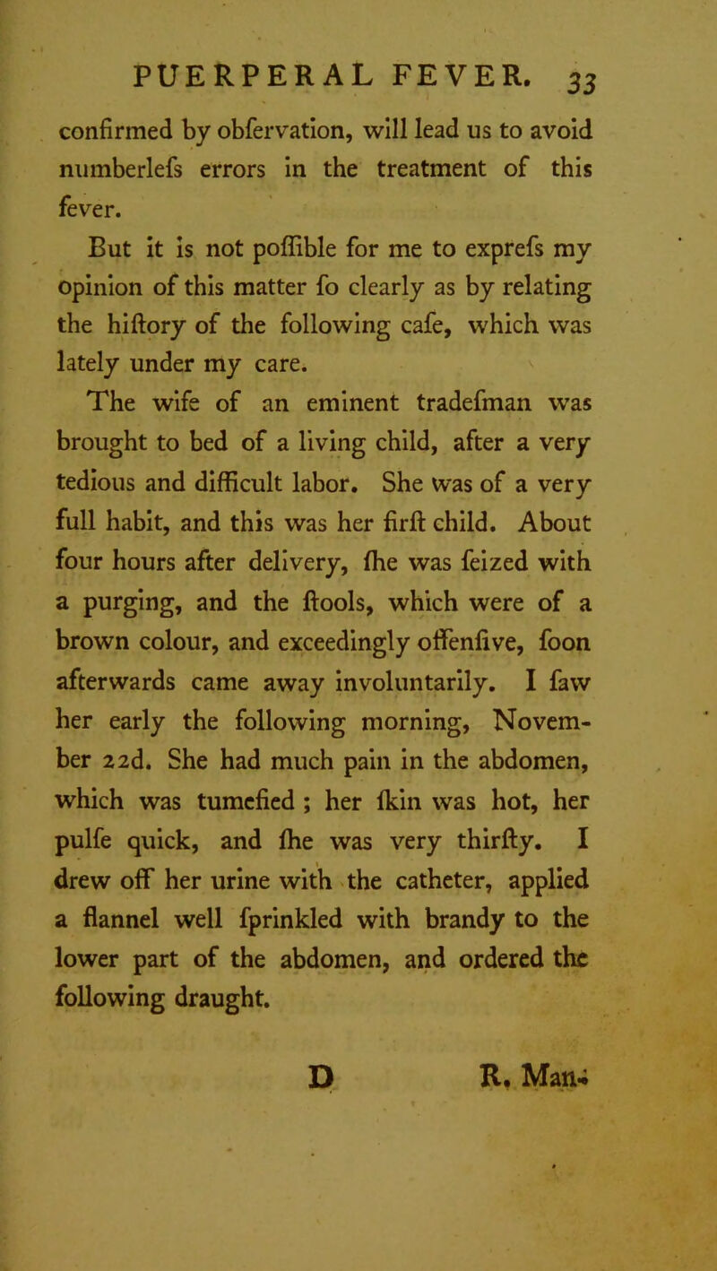 confirmed by obfervation, will lead us to avoid numberlefs errors in the treatment of this fever. But it is not poffible for me to exprefs my opinion of this matter fo clearly as by relating the hiftory of the following cafe, which was lately under my care. The wife of an eminent tradefman was brought to bed of a living child, after a very tedious and difficult labor. She was of a very full habit, and this was her firfi: child. About four hours after delivery, (he was feized with a purging, and the ftools, which were of a brown colour, and exceedingly ofifenlive, foon afterwards came away involuntarily. I faw her early the following morning, Novem- ber 22d. She had much pain in the abdomen, which was tumefied ; her Ikin was hot, her pulfe quick, and ffie was very thirfty. I drew off her urine with the catheter, applied a flannel well fprinkled with brandy to the lower part of the abdomen, and ordered the following draught. D R. Man-;