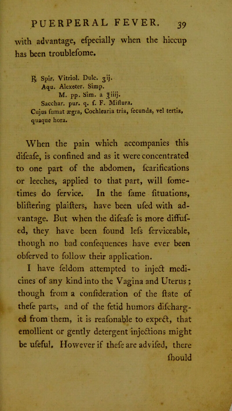 with advantage, efpecially when the hiccup has been troublefome. Jy. Spir. Vitriol. Dulc. gij. Aqu. Alexeter. Simp. M. pp. Sim. a ^iiij. Sacchar. pur. q. f. F. Miftura. Cujus fumat aegra, Cochlearia tria, fecunda, vcl tertia, quaque hora. When the pain which accompanies this difeafe, is confined and as it were concentrated to one part of the abdomen, fcarifications or leeches, applied to that part, will fome- times do fervice. In the fame fituations, bliftering plaifters, have been ufed with ad- vantage. But when the difeafe is more diffuf- ed, they have been found lefs ferviceable, though no bad confequences have ever been obferved to follow their application. I have feldom attempted to injeft medi- cines of any kind into the Vagina and Uterus; though from a confideration of the Rate of thefe parts, and of the fetid humors difcharg- ed from them, it is reafonable to expert, that emollient or gently detergent inje&ions might be ufeful. However if thefe are advifed, there fbould
