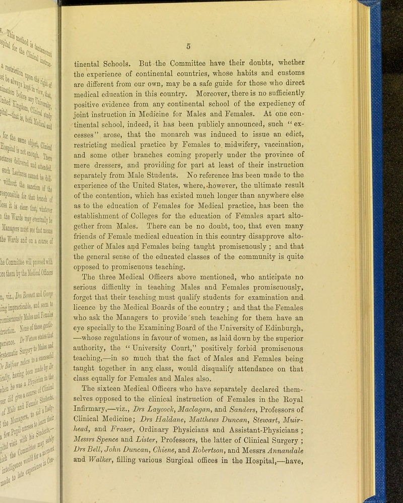 tinental Schools. But the Committee have their doubts, whether the experience of continental countries, whose habits and customs are diflerent from our own, may be a safe guide for those who direct medical education in this country. Moreover, there is no sufficiently positive evidence from any continental school of the expediency of joint instruction in Medicine for Males and Females. At one con- 'tinental school, indeed, it has been publicly announced, such “ex- cesses” arose, that the monarch was induced to issue an edict, restricting medical practice by Females to midwifery, vaccination, and some other branches coming properly under the province of mere dressers, and providing for part at least of their instruction separately from Male Students. No reference Iras been made to the experience of the United States, where,-however, the ultimate result of the contention, which has existed much longer than anywhere else as to the education of Females for Medical practice, has been the establishment of Colleges for the education of Females apart alto- gether from Males. There can be no doubt, too, that even many friends of Female medical education in this country disapprove alto- gether of Males and Females being taught promiscuously ; and that the general sense of the educated classes of the community is quite opposed to promiscuous teaching. The three Medical Officers above mentioned, who anticipate no serious difficulty in teaching Males and Females promiscuously, forget that their teaching must qualify students for examination and licence by the Medical Boards of the country ; and that the Females who ask the Managers to provide'such teaching for them have an eye specially to the Examining Board of the University of Edinburgh, —whose regulations in favour of women, as laid down by the superior authority, the “ University Court,” positively forbid promiscuous teaching,—in so much that the fact of Males and Females being taught together in any class, would disqualify attendance on that class equally for Females and Males also. The sixteen Medical Officers who have separately declared them- selves opposed to the clinical instruction of Females in the Royal Infirmary,—viz., Drs Laycoch, Maclagan, and Sanders, Pi’ofessors of Clinical Medicine; Drs Haldane, Matthews Duncan, Stewart, Muir- head, and Fraser, Ordinary Physicians and Assistant-Physicians ; Messrs Spence and Lister, Professors, the latter of Clinical Surgery ; Drs Bell, John Duncan, Chiene, &ndi Robertson, and Messrs Annandale and Walker, filling various Surgical offices in the Hospital,—have,