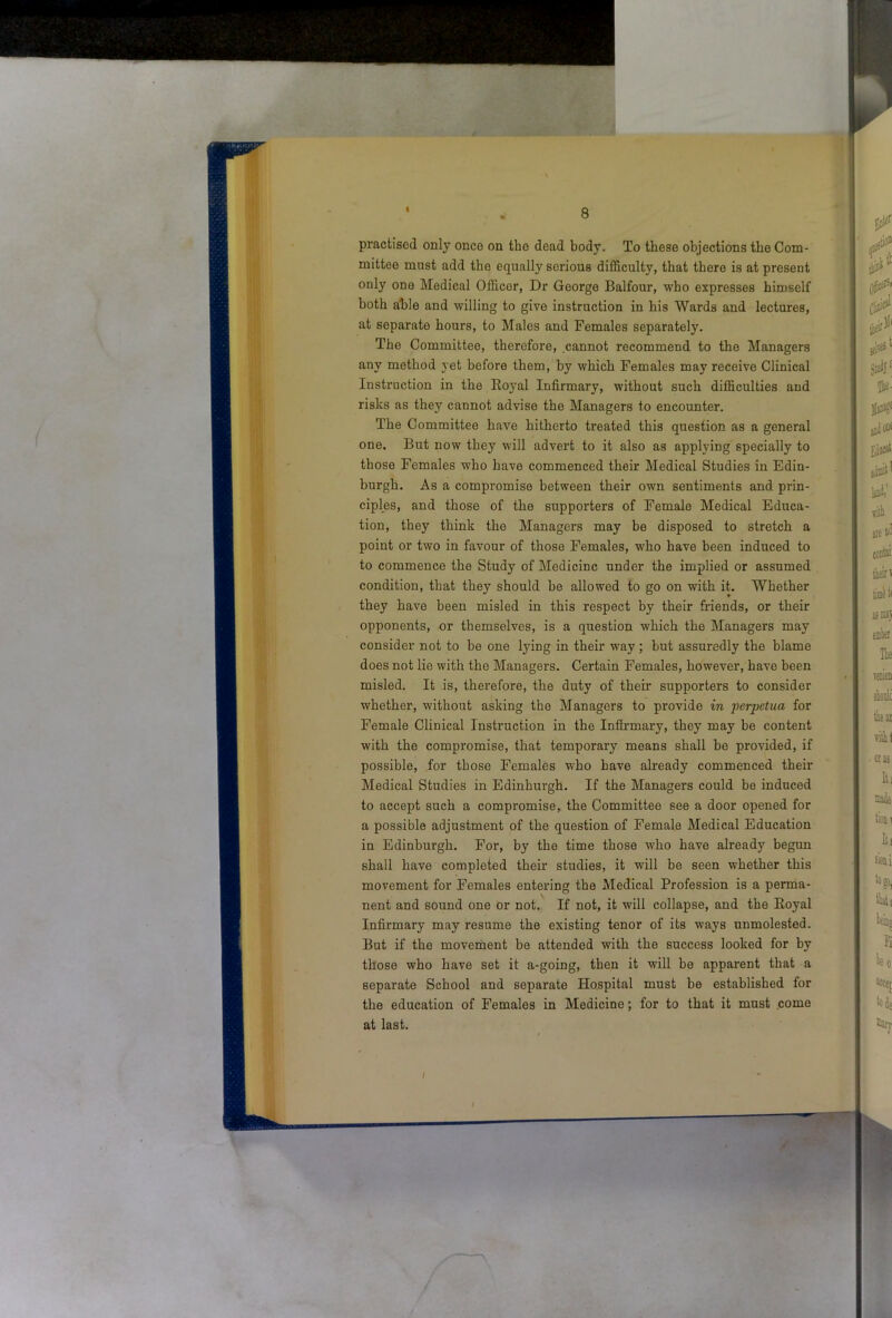 practised only once on the dead body. To these objections the Com- mittee must add the equally serious difficulty, that there is at present only one Medical Officer, Dr George Balfour, who expresses himself both able and willing to give instruction in his Wards and lectures, at separate hours, to Males and Females separately. The Committee, therefore, cannot recommend to the Managers any method yet before them, by which Females may receive Clinical Instruction in the Royal Infirmary, without such difficulties aud risks as they cannot advise the Managers to encounter. The Committee have hitherto treated this question as a general one. But now they will advert to it also as applying specially to those Females who have commenced their Medical Studies in Edin- burgh. As a compromise between their own sentiments and prin- ciples, and those of the supporters of Female Medical Educa- tion, they think the Managers may be disposed to stretch a point or two in favour of those Females, who have been induced to to commence the Study of Medicine under the implied or assumed condition, that they should be allowed to go on with it. Whether they have been misled in this respect by their friends, or their opponents, or themselves, is a question which the Managers may consider not to be one lying in their way ; but assuredly the blame does not lie with the Managers. Certain Females, however, have been misled. It is, therefore, the duty of their supporters to consider whether, without asking the Managers to provide in perpetua for Female Clinical Instruction in the Infirmary, they may be content with the compromise, that temporary means shall be provided, if possible, for those Females who have already commenced their Medical Studies in Edinburgh. If the Managers could be induced to accept such a compromise, the Committee see a door opened for a possible adjustment of the question of Female Medical Education in Edinburgh. For, by the time those who have already begun shall have completed their studies, it will be seen whether this movement for Females entering the Medical Profession is a perma- nent and sound one or not. If not, it will collapse, and the Royal Infirmary may resume the existing tenor of its ways unmolested. But if the movement be attended with the success looked for by those who have set it a-going, then it will be apparent that a separate School and separate Hospital must be established for the education of Females in Medicine; for to that it must .come at last.