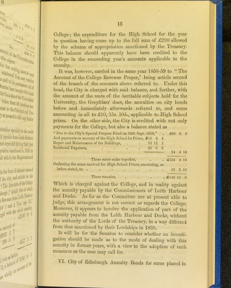 t/papI)khniLeittHarkii ’ not expended during tliatyear priation sanctioned in 1839 by dtwitkbytlieMagistiatesand St'S t;. i m t 15 College; the expenditure for the High School for the year in question having come up to the full sum of £290 allowed by the scheme of appropriation sanctioned by the Treasury. This balance should apparently have been credited to the College in the succeeding year’s accounts applicable to the annuity. It was, however, carried in the same year 1858-59 to “ The Account of the College Eevenue Proper,” being article second of the branch of the accounts above referred to. Under this head, the City is charged with said balance, and further, with the amount of the rents of the heritable subjects held for the University, the G-reyfriars’ dues, the annuities on city bonds before and immediately afterwards referred to, and sums amounting in all to £10, 15s. lOd., applicable to High School prizes. On the other side, the City is credited with not only payments for the College, but also a balance stated as “Due to the City’s Special Purpose Fund on 15tli Sept. 1858,” . £80 0 0 And payments on account of the High School for Prizes, £l5 6 4 Kepair and Maintenance of the Buildings, . . 23 12 1 Incidental Expenses, . . . . 35 6 5 74 4 10 These sums make together, . . £154 4 10 Deducting the sums received for High School Prizes, amounting, as before stated, to . . . . . . .10 5 10 There remains, . . . . £143 19 0 Which is charged against the College, and in reality against the annuity payable by the Commissioners of Leith Harbour and Docks. As far as the Committee are at present able to judge, this arrangement is not correct as regards the College. Moreover, it appears to involve the application of part of the annuity payable from the Leith Harbour and Docks, without the authority of the Lords of the Treasury, in a way different from that sanctioned by their Lordships in 1839. It will be for the Senatus to consider whether an investi- gation should be made as to the mode of dealing with this annuity in former years, with a view to the adoption of such measures as the case may call for.