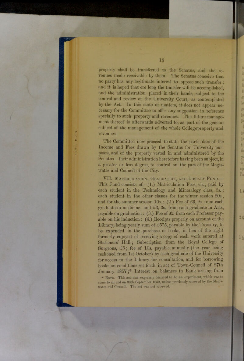 property shall be transferred to the )Scnatiis, and the re- venues made receivable by them. The Senatus conceive that no party has any legitimate interest to oppose such transfer; and it is hoped that ere long the transfer will be accomplished, and the administration placed in their hands, subject to the control and review of the University Court, as contemplated by the Act. In this state of matters, it does not appear ne- cessary for the Committee to offer any suggestion in reference specially to such property and revenues. The future manage- ment thereof is afterwards adverted to, as part of the general subject of the management of the whole Collegeproperty and revenues. The Committee now proceed to state the particulars of the Income and Fees drawn by the Senatus for University pur- poses, and of the property vested in and administered by the Senatus—their administration heretofore having been subject, in a greater or less degree, to control on the part of the Magis- trates and Council of the City. VII. Matriculation, Graduation, and Library Fund.— This Fund consists of—(1.) Matriculation Fees, viz., paid by each student in the Technology and Mineralogy class, 5s.; each student in the other classes for the winter session 20s., and for the summer session 10s.: (2.) Fee of £3, 9s. from each graduate in medicine, and £3, 3s. from each graduate in Arts, payable on graduation : (3.) Fee of £5 from each Professor pay- able on his induction: (4.) .Kcceipts properly on account of the Library, being yearly sum of £575, payable by the Treasury, to be expended in the purchase of books, in lieu of the right formerly enjoyed of receiving a copy of each work entered at Stationers’ Hall; Subscription from the Royal College of Surgeons, £5; fee of lOs. payable annually (the year being reckoned from 1st October) by each graduate of the University for access to the Library for consultation, and for borrowing books on conditions set forth in act of Town-Council of 27th January 1857 f' Interest on balances in Bank arising from * Note.—This act was expressly declared to be aii experiment, which was to come to an end on 30th September 1859, unless previously renewed by the Magis- trates and Council. The act was not renewed. i;